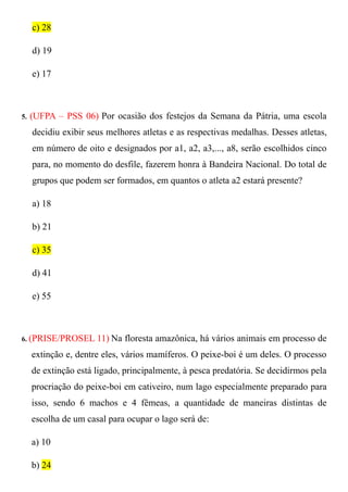 c) 28

     d) 19

     e) 17



5.   (UFPA – PSS 06) Por ocasião dos festejos da Semana da Pátria, uma escola
     decidiu exibir seus melhores atletas e as respectivas medalhas. Desses atletas,
     em número de oito e designados por a1, a2, a3,..., a8, serão escolhidos cinco
     para, no momento do desfile, fazerem honra à Bandeira Nacional. Do total de
     grupos que podem ser formados, em quantos o atleta a2 estará presente?

     a) 18

     b) 21

     c) 35

     d) 41

     e) 55



6. (PRISE/PROSEL      11) Na floresta amazônica, há vários animais em processo de
     extinção e, dentre eles, vários mamíferos. O peixe-boi é um deles. O processo
     de extinção está ligado, principalmente, à pesca predatória. Se decidirmos pela
     procriação do peixe-boi em cativeiro, num lago especialmente preparado para
     isso, sendo 6 machos e 4 fêmeas, a quantidade de maneiras distintas de
     escolha de um casal para ocupar o lago será de:

     a) 10

     b) 24
 