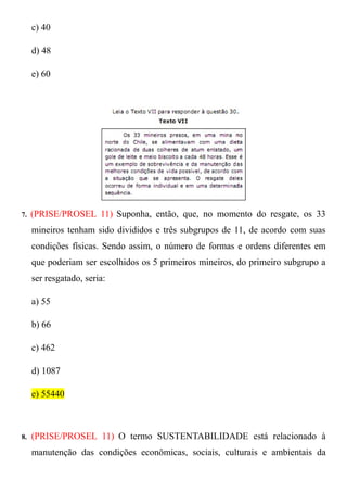 c) 40

     d) 48

     e) 60




7.   (PRISE/PROSEL 11) Suponha, então, que, no momento do resgate, os 33
     mineiros tenham sido divididos e três subgrupos de 11, de acordo com suas
     condições físicas. Sendo assim, o número de formas e ordens diferentes em
     que poderiam ser escolhidos os 5 primeiros mineiros, do primeiro subgrupo a
     ser resgatado, seria:

     a) 55

     b) 66

     c) 462

     d) 1087

     e) 55440



8.   (PRISE/PROSEL 11) O termo SUSTENTABILIDADE está relacionado à
     manutenção das condições econômicas, sociais, culturais e ambientais da
 