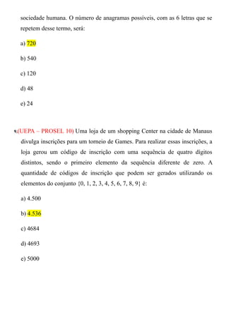 sociedade humana. O número de anagramas possíveis, com as 6 letras que se
  repetem desse termo, será:

  a) 720

  b) 540

  c) 120

  d) 48

  e) 24



9.(UEPA    – PROSEL 10) Uma loja de um shopping Center na cidade de Manaus
  divulga inscrições para um torneio de Games. Para realizar essas inscrições, a
  loja gerou um código de inscrição com uma sequência de quatro dígitos
  distintos, sendo o primeiro elemento da sequência diferente de zero. A
  quantidade de códigos de inscrição que podem ser gerados utilizando os
  elementos do conjunto {0, 1, 2, 3, 4, 5, 6, 7, 8, 9} é:

  a) 4.500

  b) 4.536

  c) 4684

  d) 4693

  e) 5000
 