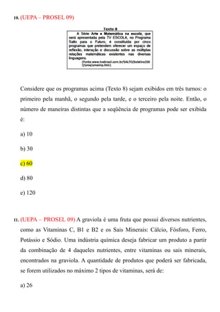 10. (UEPA –    PROSEL 09)




      Considere que os programas acima (Texto 8) sejam exibidos em três turnos: o
      primeiro pela manhã, o segundo pela tarde, e o terceiro pela noite. Então, o
      número de maneiras distintas que a seqüência de programas pode ser exibida
      é:

      a) 10

      b) 30

      c) 60

      d) 80

      e) 120



11.   (UEPA – PROSEL 09) A graviola é uma fruta que possui diversos nutrientes,
      como as Vitaminas C, B1 e B2 e os Sais Minerais: Cálcio, Fósforo, Ferro,
      Potássio e Sódio. Uma indústria química deseja fabricar um produto a partir
      da combinação de 4 daqueles nutrientes, entre vitaminas ou sais minerais,
      encontrados na graviola. A quantidade de produtos que poderá ser fabricada,
      se forem utilizados no máximo 2 tipos de vitaminas, será de:

      a) 26
 