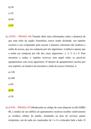 b) 30

      c) 32

      d) 60

      e) 65



12.   (UEPA – PROSEL 08) Visando obter mais informações sobre a denúncia de
      que uma tribo da região Amazônica estava sendo dizimada, um repórter
      recorreu a seu computador para acessar a Internet, entretanto não lembrou a
      senha de acesso, que era composta por três algarismos. Lembrava apenas que
      a senha era composta por três dos cinco algarismos: 1, 3, 5, 6 e 9. Para
      encontrar a senha, o repórter escreveu num papel todos os possíveis
      agrupamentos com esses algarismos. O número de agrupamentos escritos por
      esse repórter, na tentativa de encontrar a senha de acesso à Internet, é:

      a) 120

      b) 108

      c) 84

      d) 60

      e) 56



13. (UEPA –    PROSEL 07) Obedecendo ao código de cores disposto no QUADRO
      III, o sindico de um edifício de apartamentos resolveu recolher seletivamente
      os resíduos sólidos do prédio, instalando na área de serviços quatro
      recipientes, um de cada cor, numerados de 1 a 4 e colocados lado a lado. O
 