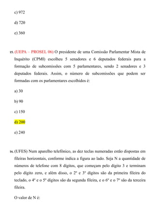 c) 972

      d) 720

      e) 360



15.   (UEPA – PROSEL 06) O presidente de uma Comissão Parlamentar Mista de
      Inquérito (CPMI) escolheu 5 senadores e 6 deputados federais para a
      formação de subcomissões com 5 parlamentares, sendo 2 senadores e 3
      deputados federais. Assim, o número de subcomissões que podem ser
      formadas com os parlamentares escolhidos é:

      a) 30

      b) 90

      c) 150

      d) 200

      e) 240



16. (UFES)       Num aparelho telefônico, as dez teclas numeradas estão dispostas em
      fileiras horizontais, conforme indica a figura ao lado. Seja N a quantidade de
      números de telefone com 8 dígitos, que começam pelo dígito 3 e terminam
      pelo dígito zero, e além disso, o 2º e 3º dígitos são da primeira fileira do
      teclado, o 4º e o 5º dígitos são da segunda fileira, e o 6º e o 7º são da terceira
      fileira.

      O valor de N é:
 