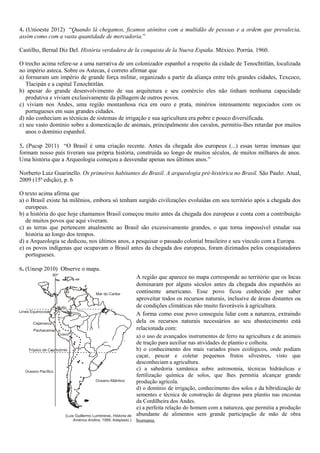 4. (Unioeste 2012) “Quando lá chegamos, ficamos atônitos com a multidão de pessoas e a ordem que prevalecia,
assim como com a vasta quantidade de mercadoria.”
Castilho, Bernal Diz Del. História verdadera de la conquista de la Nueva España. México. Porrúa. 1960.
O trecho acima refere-se a uma narrativa de um colonizador espanhol a respeito da cidade de Tenochtitlán, localizada
no império asteca. Sobre os Astecas, é correto afirmar que
a) formaram um império de grande força militar, organizado a partir da aliança entre três grandes cidades, Texcoco,
Tlacipán e a capital Tenochtitlán.
b) apesar do grande desenvolvimento de sua arquitetura e seu comércio eles não tinham nenhuma capacidade
produtiva e viviam exclusivamente da pilhagem de outros povos.
c) viviam nos Andes, uma região montanhosa rica em ouro e prata, minérios intensamente negociados com os
portugueses em suas grandes cidades.
d) não conheciam as técnicas de sistemas de irrigação e sua agricultura era pobre e pouco diversificada.
e) seu vasto domínio sobre a domesticação de animais, principalmente dos cavalos, permitiu-lhes retardar por muitos
anos o domínio espanhol.
5. (Pucsp 2011) “O Brasil é uma criação recente. Antes da chegada dos europeus (...) essas terras imensas que
formam nosso país tiveram sua própria história, construída ao longo de muitos séculos, de muitos milhares de anos.
Uma história que a Arqueologia começou a desvendar apenas nos últimos anos.”
Norberto Luiz Guarinello. Os primeiros habitantes do Brasil. A arqueologia pré-histórica no Brasil. São Paulo: Atual,
2009 (15ª edição), p. 6
O texto acima afirma que
a) o Brasil existe há milênios, embora só tenham surgido civilizações evoluídas em seu território após a chegada dos
europeus.
b) a história do que hoje chamamos Brasil começou muito antes da chegada dos europeus e conta com a contribuição
de muitos povos que aqui viveram.
c) as terras que pertencem atualmente ao Brasil são excessivamente grandes, o que torna impossível estudar sua
história ao longo dos tempos.
d) a Arqueologia se dedicou, nos últimos anos, a pesquisar o passado colonial brasileiro e seu vínculo com a Europa.
e) os povos indígenas que ocupavam o Brasil antes da chegada dos europeus, foram dizimados pelos conquistadores
portugueses.
6. (Unesp 2010) Observe o mapa.
A região que aparece no mapa corresponde ao território que os Incas
dominaram por alguns séculos antes da chegada dos espanhóis ao
continente americano. Esse povo ficou conhecido por saber
aproveitar todos os recursos naturais, inclusive de áreas distantes ou
de condições climáticas não muito favoráveis à agricultura.
A forma como esse povo conseguiu lidar com a natureza, extraindo
dela os recursos naturais necessários ao seu abastecimento está
relacionada com:
a) o uso de avançados instrumentos de ferro na agricultura e de animais
de tração para auxiliar nas atividades de plantio e colheita.
b) o conhecimento dos mais variados pisos ecológicos, onde podiam
caçar, pescar e coletar pequenos frutos silvestres, visto que
desconheciam a agricultura.
c) a sabedoria xamânica sobre astronomia, técnicas hidráulicas e
fertilização química de solos, que lhes permitia alcançar grande
produção agrícola.
d) o domínio de irrigação, conhecimento dos solos e da hibridização de
sementes e técnica de construção de degraus para plantio nas encostas
da Cordilheira dos Andes.
e) a perfeita relação do homem com a natureza, que permitia a produção
abundante de alimentos sem grande participação de mão de obra
humana.
 