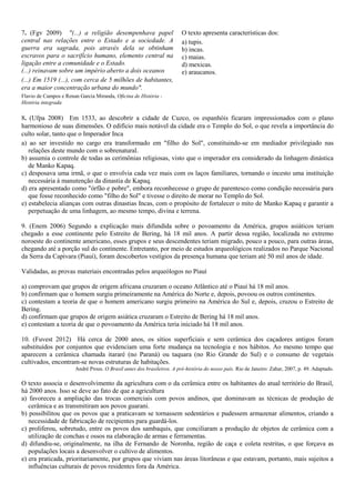 7. (Fgv 2009) "(...) a religião desempenhava papel
central nas relações entre o Estado e a sociedade. A
guerra era sagrada, pois através dela se obtinham
escravos para o sacrifício humano, elemento central na
ligação entre a comunidade e o Estado.
(...) reinavam sobre um império aberto a dois oceanos
(...) Em 1519 (...), com cerca de 5 milhões de habitantes,
era a maior concentração urbana do mundo".
Flavio de Campos e Renan Garcia Miranda, Oficina de História -
História integrada
O texto apresenta características dos:
a) tupis.
b) incas.
c) maias.
d) mexicas.
e) araucanos.
8. (Ufpa 2008) Em 1533, ao descobrir a cidade de Cuzco, os espanhóis ficaram impressionados com o plano
harmonioso de suas dimensões. O edifício mais notável da cidade era o Templo do Sol, o que revela a importância do
culto solar, tanto que o Imperador Inca
a) ao ser investido no cargo era transformado em "filho do Sol", constituindo-se em mediador privilegiado nas
relações deste mundo com o sobrenatural.
b) assumia o controle de todas as cerimônias religiosas, visto que o imperador era considerado da linhagem dinástica
de Manko Kapaq.
c) desposava uma irmã, o que o envolvia cada vez mais com os laços familiares, tornando o incesto uma instituição
necessária à manutenção da dinastia de Kapaq.
d) era apresentado como "órfão e pobre", embora reconhecesse o grupo de parentesco como condição necessária para
que fosse reconhecido como "filho do Sol" e tivesse o direito de morar no Templo do Sol.
e) estabelecia alianças com outras dinastias Incas, com o propósito de fortalecer o mito de Manko Kapaq e garantir a
perpetuação de uma linhagem, ao mesmo tempo, divina e terrena.
9. (Enem 2006) Segundo a explicação mais difundida sobre o povoamento da América, grupos asiáticos teriam
chegado a esse continente pelo Estreito de Bering, há 18 mil anos. A partir dessa região, localizada no extremo
noroeste do continente americano, esses grupos e seus descendentes teriam migrado, pouco a pouco, para outras áreas,
chegando até a porção sul do continente. Entretanto, por meio de estudos arqueológicos realizados no Parque Nacional
da Serra da Capivara (Piauí), foram descobertos vestígios da presença humana que teriam até 50 mil anos de idade.
Validadas, as provas materiais encontradas pelos arqueólogos no Piauí
a) comprovam que grupos de origem africana cruzaram o oceano Atlântico até o Piauí há 18 mil anos.
b) confirmam que o homem surgiu primeiramente na América do Norte e, depois, povoou os outros continentes.
c) contestam a teoria de que o homem americano surgiu primeiro na América do Sul e, depois, cruzou o Estreito de
Bering.
d) confirmam que grupos de origem asiática cruzaram o Estreito de Bering há 18 mil anos.
e) contestam a teoria de que o povoamento da América teria iniciado há 18 mil anos.
10. (Fuvest 2012) Há cerca de 2000 anos, os sítios superficiais e sem cerâmica dos caçadores antigos foram
substituídos por conjuntos que evidenciam uma forte mudança na tecnologia e nos hábitos. Ao mesmo tempo que
aparecem a cerâmica chamada itararé (no Paraná) ou taquara (no Rio Grande do Sul) e o consumo de vegetais
cultivados, encontram-se novas estruturas de habitações.
André Prous. O Brasil antes dos brasileiros. A pré-história do nosso país. Rio de Janeiro: Zahar, 2007, p. 49. Adaptado.
O texto associa o desenvolvimento da agricultura com o da cerâmica entre os habitantes do atual território do Brasil,
há 2000 anos. Isso se deve ao fato de que a agricultura
a) favoreceu a ampliação das trocas comerciais com povos andinos, que dominavam as técnicas de produção de
cerâmica e as transmitiram aos povos guarani.
b) possibilitou que os povos que a praticavam se tornassem sedentários e pudessem armazenar alimentos, criando a
necessidade de fabricação de recipientes para guardá-los.
c) proliferou, sobretudo, entre os povos dos sambaquis, que conciliaram a produção de objetos de cerâmica com a
utilização de conchas e ossos na elaboração de armas e ferramentas.
d) difundiu-se, originalmente, na ilha de Fernando de Noronha, região de caça e coleta restritas, o que forçava as
populações locais a desenvolver o cultivo de alimentos.
e) era praticada, prioritariamente, por grupos que viviam nas áreas litorâneas e que estavam, portanto, mais sujeitos a
influências culturais de povos residentes fora da América.
 