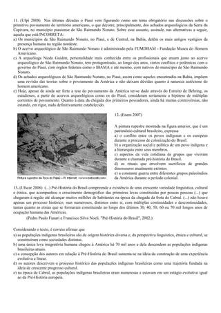 11. (Ufpi 2008) Nas últimas décadas o Piauí vem figurando como um tema obrigatório nas discussões sobre o
primitivo povoamento do território americano, o que decorre, principalmente, dos achados arqueológicos da Serra da
Capivara, no município piauiense de São Raimundo Nonato. Sobre esse assunto, assinale, nas alternativas a seguir,
aquela que está INCORRETA:
a) Os municípios de São Raimundo Nonato, no Piauí, e de Central, na Bahia, detêm os mais antigos vestígios da
presença humana na região nordeste.
b) O acervo arqueológico de São Raimundo Nonato é administrado pela FUMDHAM - Fundação Museu do Homem
Americano.
c) A arqueóloga Niede Guidon, personalidade mais conhecida entre os profissionais que atuam junto ao acervo
arqueológico de São Raimundo Nonato, tem protagonizado, ao longo dos anos, vários conflitos e polêmicas com o
governo do Piauí, com órgãos federais como o IBAMA e até mesmo, com nativos do município de São Raimundo
Nonato.
d) Os achados arqueológicos de São Raimundo Nonato, no Piauí, assim como aqueles encontrados na Bahia, impõem
uma revisão das teorias sobre o povoamento da América e não deixam dúvidas quanto à natureza autóctone do
homem americano.
e) Hoje, apesar de ainda ser forte a tese do povoamento da América ter-se dado através do Estreito de Behring, os
estudiosos, a partir de acervos arqueológicos como os do Piauí, consideram seriamente a hipótese de múltiplas
correntes de povoamento. Quanto à data da chegada dos primeiros povoadores, ainda há muitas controvérsias, não
estando, em rigor, nada definitivamente estabelecido.
12. (Enem 2007)
A pintura rupestre mostrada na figura anterior, que é um
patrimônio cultural brasileiro, expressa
a) o conflito entre os povos indígenas e os europeus
durante o processo de colonização do Brasil.
b) a organização social e política de um povo indígena e
a hierarquia entre seus membros.
c) aspectos da vida cotidiana de grupos que viveram
durante a chamada pré-história do Brasil.
d) os rituais que envolvem sacrifícios de grandes
dinossauros atualmente extintos.
e) a constante guerra entre diferentes grupos paleoíndios
da América durante o período colonial.
13. (Ufscar 2006) (...) Pré-História do Brasil compreende a existência de uma crescente variedade linguística, cultural
e étnica, que acompanhou o crescimento demográfico das primeiras levas constituídas por poucas pessoas (...) que
chegaram à região até alcançar muitos milhões de habitantes na época da chegada da frota de Cabral. (...) não houve
apenas um processo histórico, mas numerosos, distintos entre si, com múltiplas continuidades e descontinuidades,
tantas quanto as etnias que se formaram constituindo ao longo dos últimos 30, 40, 50, 60 ou 70 mil longos anos de
ocupação humana das Américas.
(Pedro Paulo Funari e Francisco Silva Noeli. "Pré-História do Brasil", 2002.)
Considerando o texto, é correto afirmar que
a) as populações indígenas brasileiras são de origem histórica diversa e, da perspectiva linguística, étnica e cultural, se
constituíram como sociedades distintas.
b) uma única leva imigratória humana chegou à América há 70 mil anos e dela descendem as populações indígenas
brasileiras atuais.
c) a concepção dos autores em relação à Pré-História do Brasil sustenta-se na ideia da construção de uma experiência
evolutiva e linear.
d) os autores descrevem o processo histórico das populações indígenas brasileiras como uma trajetória fundada na
ideia de crescente progresso cultural.
e) na época de Cabral, as populações indígenas brasileiras eram numerosas e estavam em um estágio evolutivo igual
ao da Pré-História europeia.
 
