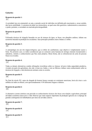 Gabarito:
Resposta da questão 1:
[E]
A sociedade inca era estamental, ou seja, a posição social do indivíduo era definida pelo nascimento e, nesse sentido,
não havia mobilidade. A estrutura de poder era aristocrática, na qual uma elite guerreira e administrativa concentrava
o poder, portanto, a sociedade era marcada pela desigualdade.
Resposta da questão 2:
[B]
Utilizando técnicas de irrigação baseadas no uso de terraços de água, os Incas, nos planaltos andinos, tinham sua
economia baseada na produção de excedentes. Seus principais produtos eram a batata e o milho.
Resposta da questão 3:
[B]
A antropofagia era um rito mágico/religioso, que se difere do canibalismo, cujo objetivo é simplesmente saciar a
fome. No primeiro caso, os índios acreditavam que ao comerem carne humana do inimigo estariam incorporando a
sabedoria, valentia e conhecimentos que lhes eram próprios. Desta forma, não se alimentavam da carne de pessoas
fracas ou covardes.
Resposta da questão 4:
[A]
Todas as demais alternativas contêm afirmações inverídicas sobre os Astecas: tal povo tinha capacidade produtiva,
vivendo em parte da agricultura; eles não viviam nos Andes, e sim no México; tinham vasto conhecimento sobre as
técnicas de irrigação; e não dominavam animais como os cavalos.
Resposta da questão 5:
[B]
No final do século XV, antes da chegada do homem branco europeu ao continente americano, havia de cinco a seis
milhões de índios no Brasil, com aproximadamente 1150 diferentes línguas e dialetos.
Resposta da questão 6:
[D]
A alternativa correta sintetiza com precisão os conhecimentos técnicos dos Incas com relação a agricultura, principal
atividade econômica desse povo. Cabe observar que outro aspecto importante da produção agrícola era o emprego de
grandes contingentes de trabalhadores por meio da servidão coletiva.
Resposta da questão 7:
[D]
Resposta da questão 8:
[A]
Resposta da questão 9:
[C]
 