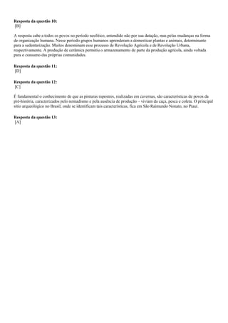 Resposta da questão 10:
[B]
A resposta cabe a todos os povos no período neolítico, entendido não por sua datação, mas pelas mudanças na forma
de organização humana. Nesse período grupos humanos aprenderam a domesticar plantas e animais, determinante
para a sedentarização. Muitos denominam esse processo de Revolução Agrícola e de Revolução Urbana,
respectivamente. A produção de cerâmica permitiu o armazenamento de parte da produção agrícola, ainda voltada
para o consumo das próprias comunidades.
Resposta da questão 11:
[D]
Resposta da questão 12:
[C]
É fundamental o conhecimento de que as pinturas rupestres, realizadas em cavernas, são características de povos da
pré-história, caracterizados pelo nomadismo e pela ausência de produção – viviam da caça, pesca e coleta. O principal
sítio arqueológico no Brasil, onde se identificam tais características, fica em São Raimundo Nonato, no Piauí.
Resposta da questão 13:
[A]
 