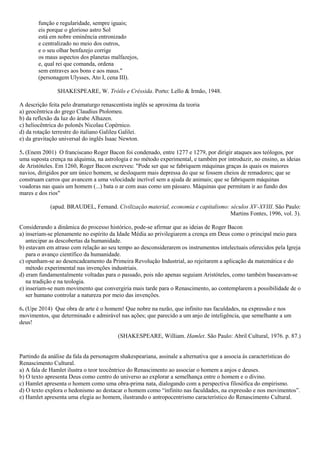 função e regularidade, sempre iguais;
eis porque o glorioso astro Sol
está em nobre eminência entronizado
e centralizado no meio dos outros,
e o seu olhar benfazejo corrige
os maus aspectos dos planetas malfazejos,
e, qual rei que comanda, ordena
sem entraves aos bons e aos maus."
(personagem Ulysses, Ato I, cena III).
SHAKESPEARE, W. Tróilo e Créssida. Porto: Lello & Irmão, 1948.
A descrição feita pelo dramaturgo renascentista inglês se aproxima da teoria
a) geocêntrica do grego Claudius Ptolomeu.
b) da reflexão da luz do árabe Alhazen.
c) heliocêntrica do polonês Nicolau Copérnico.
d) da rotação terrestre do italiano Galileu Galilei.
e) da gravitação universal do inglês Isaac Newton.
5. (Enem 2001) O franciscano Roger Bacon foi condenado, entre 1277 e 1279, por dirigir ataques aos teólogos, por
uma suposta crença na alquimia, na astrologia e no método experimental, e também por introduzir, no ensino, as ideias
de Aristóteles. Em 1260, Roger Bacon escreveu: "Pode ser que se fabriquem máquinas graças às quais os maiores
navios, dirigidos por um único homem, se desloquem mais depressa do que se fossem cheios de remadores; que se
construam carros que avancem a uma velocidade incrível sem a ajuda de animais; que se fabriquem máquinas
voadoras nas quais um homem (...) bata o ar com asas como um pássaro. Máquinas que permitam ir ao fundo dos
mares e dos rios"
(apud. BRAUDEL, Fernand. Civilização material, economia e capitalismo: séculos XV-XVIII. São Paulo:
Martins Fontes, 1996, vol. 3).
Considerando a dinâmica do processo histórico, pode-se afirmar que as ideias de Roger Bacon
a) inseriam-se plenamente no espírito da Idade Média ao privilegiarem a crença em Deus como o principal meio para
antecipar as descobertas da humanidade.
b) estavam em atraso com relação ao seu tempo ao desconsiderarem os instrumentos intelectuais oferecidos pela Igreja
para o avanço científico da humanidade.
c) opunham-se ao desencadeamento da Primeira Revolução Industrial, ao rejeitarem a aplicação da matemática e do
método experimental nas invenções industriais.
d) eram fundamentalmente voltadas para o passado, pois não apenas seguiam Aristóteles, como também baseavam-se
na tradição e na teologia.
e) inseriam-se num movimento que convergiria mais tarde para o Renascimento, ao contemplarem a possibilidade de o
ser humano controlar a natureza por meio das invenções.
6. (Upe 2014) Que obra de arte é o homem! Que nobre na razão, que infinito nas faculdades, na expressão e nos
movimentos, que determinado e admirável nas ações; que parecido a um anjo de inteligência, que semelhante a um
deus!
(SHAKESPEARE, William. Hamlet. São Paulo: Abril Cultural, 1976. p. 87.)
Partindo da análise da fala da personagem shakespeariana, assinale a alternativa que a associa às características do
Renascimento Cultural.
a) A fala de Hamlet ilustra o teor teocêntrico do Renascimento ao associar o homem a anjos e deuses.
b) O texto apresenta Deus como centro do universo ao explorar a semelhança entre o homem e o divino.
c) Hamlet apresenta o homem como uma obra-prima nata, dialogando com a perspectiva filosófica do empirismo.
d) O texto explora o hedonismo ao destacar o homem como “infinito nas faculdades, na expressão e nos movimentos”.
e) Hamlet apresenta uma elegia ao homem, ilustrando o antropocentrismo característico do Renascimento Cultural.
 