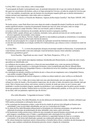 9. (Ufrrj 2003) Leia o texto abaixo, sobre a humanidade.
"A preocupação de Kepler é principalmente uma: ele pretende demonstrar não só que este sistema de planetas, num
dos quais nos encontramos nós homens, acha-se no lugar principal do Universo, ao redor do coração do Universo que
é o Sol, mas também, em particular, que nós homens nos encontramos naquele globo que se destina inteiramente à
criatura racional mais importante e mais nobre entre as corpóreas".
ROSSI, Paolo. "A Ciência e a Filosofia dos Modernos: Aspectos da Revolução Científica". São Paulo: EDUSP, 1992.
p. 235-6.
No trecho acima, o autor Paolo Rossi tem como objeto de estudo a chamada Revolução Científica do século XVII, que
mudou significativamente a estrutura do pensamento humano por meio de várias inovações, tanto no campo
tecnológico quanto no campo filosófico. Sobre esse movimento, pode-se afirmar que
a) na época, devido ao desinteresse da sociedade, não havia incentivo à pesquisa científica.
b) Galileu Galilei, quando afirmou que os planetas, incluindo a terra, giravam em torno do sol, recebeu apoio de
diversos segmentos da sociedade, como a Igreja.
c) em pensadores como Bacon, Newton e Kepler, percebe-se uma tendência acentuada ao aristotelismo e à escolástica
medieval, que se baseia na observação máxima da natureza.
d) uma de suas preocupações foi a criação de métodos de explicação racional dos fenômenos da natureza.
e) uma das teses derrubadas na revolução científica foi o heliocentrismo, que colocava a terra e o homem no centro do
universo.
10. (Ufrrj 2001) "(...) a teoria das proporções alcançou um prestígio inaudito na Renascença. As proporções do
corpo humano eram louvadas como uma realização visual da harmonia musical, foram reduzidas a princípios
aritméticos e geométricos gerais".
Erwin Panofsky. "Significado nas artes visuais". São Paulo, Perspectiva, 1976. p. 131.
No texto acima, o autor aponta para algumas mudanças introduzidas pelo Renascimento, no campo das artes visuais,
que podem ser identificadas com
a) a influência dos trovadores medievais e a busca de uma musicalidade nova, como nas poesias de Petrarca.
b) o repúdio ao método científico e a valorização do homem, como exemplificado pela obra de Albrecht Dürer.
c) a recuperação da cultura da Antiguidade Clássica e a descoberta de novas leis científicas, combinação presente no
trabalho de Leonardo da Vinci.
d) a introdução de métodos científicos na história da arte e a busca de um rompimento com a Antiguidade Clássica,
cujo melhor exemplo é Miguel Angelo.
e) a presença na iconografia de motivos religiosos e a ênfase na cultura medieval, como verifica-se em Botticelli.
11. (Pucrj 2000) "A ti, ó Adão, não te temos dado nem uma sede determinada, nem um aspecto peculiar (...) Eu te
coloquei no centro do mundo, a fim de poderes inspecionar, daí, de todos os lados, da maneira mais cômoda, tudo que
existe. Não te fizemos nem celeste, nem terreno, mortal ou imortal, de modo que assim, tu, por ti mesmo, qual
modelador e escultor da própria imagem, segundo tua preferência e, por conseguinte, para tua glória, possas retratar a
forma que gostarias de ostentar. Poderás descer ao nível dos seres embrutecidos; poderás, ao invés, por livre escolha
de tua alma, subir aos patamares superiores que são divinos."
(Pico della Mirandola. "A dignidade do homem." (1486))
O autor do texto acima, Pico della Mirandola, foi um dos defensores do humanismo cristão. Assinale a afirmativa que
NÃO analisa corretamente as afirmações desse autor.
a) Na cosmologia dos humanistas cristãos, a ação divina de criação do universo teria delegado ao homem uma
centralidade e uma inventividade subordinadas, por sua vez, à onisciência do Criador.
b) As ideias de Pico della Mirandola influenciaram as formulações de reformistas protestantes, em particular na
elaboração do princípio da predestinação da alma, defendido, entre outros, pelos calvinistas.
c) Os humanistas cristãos promoveram a defesa de uma concepção de natureza humana caracterizada, por um lado,
pela imagem e semelhança com o Criador, e, paralelamente, pela valorização do livre arbítrio.
d) O ideal de devoção de muitos humanistas cristãos enfatizava a capacidade humana de fazer-se a si próprio,
exercitando a fé de forma individualizada e guiando sua conduta pela aplicação dos valores da ética cristã.
e) Os valores humanistas inspiraram autores renascentistas a formular duras críticas a membros da alta hierarquia da
Igreja, cujas condutas contradiziam diretamente preceitos morais e dogmas do cristianismo.
 