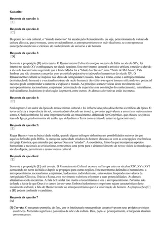 Gabarito:
Resposta da questão 1:
[E]
Resposta da questão 2:
[C]
Do ponto de vista cultural, o “mundo moderno” foi arcado pelo Renascimento, ou seja, pela retomada de valores da
cultura clássica, greco-romana, como o racionalismo, o antropocentrismo e o individualismo, se contraponto as
concepções medievais e clericais de conhecimento do universo e do homem.
Resposta da questão 3:
[D]
Somente a proposição [D] está correta. O Renascimento Cultural começou no norte da Itália no século XIV, foi
intenso no século XV e enfraqueceu no século seguinte. Este movimento cultural e artístico criticou o medievo devido
a ideia de teocentrismo sugerindo que a Idade Média foi a “Idade das Trevas”, uma “Noite de Mil Anos”. Vale
lembrar que não devemos concordar com este rótulo pejorativo criado pelos humanistas do século XV. O
Renascimento Cultural se inspirou nas ideias da Antiguidade Clássica, Grécia e Roma, como o antropocentrismo
(valorização do homem) e o racionalismo (uso da razão humana). Acreditava-se que o homem utilizando seu potencial
racional pode compreender a natureza e explicar o mundo. As principais características deste movimento são:
antropocentrismo, racionalismo, empirismo (valorização da experiência na construção do conhecimento), naturalismo,
individualismo, hedonismo (valorização do prazer), entre outros. As demais alternativas estão incorretas.
Resposta da questão 4:
[C]
Shakespeare é um autor da época do renascimento cultural e foi influenciado pelas descobertas científicas da época. O
texto enfatiza a importância do sol, entronizado (colocado no trono) e, portanto, equivalente a um rei em meio a outros
astros. O heliocentrismo foi uma importante teoria do renascimento, defendida por Copérnico, que chocou-se com as
teses da Igreja, predominantes até então, que defendiam a Terra como centro do universo (geocentrismo).
Resposta da questão 5:
[E]
Roger Bacon viveu na baixa idade média, quando alguns teólogos vislumbraram possibilidades maiores do que
aquelas definidas pela Bíblia. A crença na capacidade criadora do homem chocava-se com as concepções teocêntricas
da Igreja Católica, que entendia que apenas Deus era “criador”. A escolástica, filosofia que incorporou aspectos
humanistas e racionais ao cristianismo, representou uma porta para o desenvolvimento de novas visões de mundo que,
séculos depois, permitiram o renascimento cultural.
Resposta da questão 6:
[E]
Somente a proposição [E] está correta. O Renascimento Cultural ocorreu na Europa entre os séculos XIV, XV e XVI
começando no norte da Itália e depois se propagou para outras regiões. Este movimento defendeu o humanismo, o
antropocentrismo, racionalismo, empirismo, hedonismo, individualismo, entre outros. Inspirado nos valores da
Antiguidade Clássica, Grécia e Roma, este movimento valorizou o homem e suas potencialidades. As demais
alternativas estão incorretas. A fala de Hamlet não ilustra o teocentrismo e sim o antropocentrismo. Portanto, não
defende a ideia de que Deus é o centro do universo. Embora hedonismo e empirismo sejam características deste
movimento cultural, a fala de Hamlet remete ao antropocentrismo que é a valorização do homem. As proposições [C]
e [D] podem confundir o candidato.
Resposta da questão 7
[A]
[I] Correta. O mecenato permitiu, de fato, que os intelectuais renascentistas desenvolvessem seus projetos artísticos
científicos. Mecenato significa o patrocínio da arte e da cultura. Reis, papas e, principalmente, a burguesia atuaram
como mecenas.
 