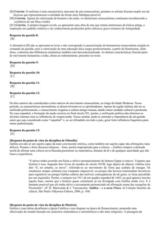 [II] Correta. O realismo é uma característica marcante da arte renascentista, portanto os artistas fizeram amplo uso de
técnicas que representassem a realidade da forma mais fidedigna possível.
[III] Correta. Apesar da valorização do homem e da razão, os intelectuais renascentistas continuam reconhecendo a
existência de um Deus criador.
[IV] Correta. A própria imagem revela, ao apresentar uma obra de arte que retrata intelectuais da Grécia antiga, a
inspiração nos padrões estéticos e de conhecimento produzidos pelos clássicos greco-romanos da Antiguidade.
Resposta da questão 8:
[B]
A alternativa [B] não se apresenta no texto e não corresponde à caracterização do humanismo renascentista exigida no
comando da questão, pois a valorização de uma educação laica surgiu posteriormente, a partir do Iluminismo, além
disso, a abertura das bibliotecas monásticas também está descontextualizada. As demais características fizeram parte
do movimento humanista e estão, direta ou indiretamente, presentes no texto.
Resposta da questão 9:
[D]
Resposta da questão 10:
[C]
Resposta da questão 11:
[B]
Resposta da questão 12:
[C]
Os dois autores são considerados como marcos do movimento renascentista, ao longo da Idade Moderna. Nesse
período, as características nacionalistas se desenvolveram ou se aprofundaram. Apesar da região italiana não ter se
unificado politicamente, o renascimento resgatou a cultura antiga romana, dando maior unidade cultural à península.
No caso espanhol, a formação da nação ocorreu no final século XV, porém, a unificação política não eliminou as
divisões internas nem as influências de origem árabe. Nesse sentido, pode-se entender a importância de um grande
autor que seja considerado como “espanhol” e, ao ser difundido em todo o país, gerar forte influência linguística para
maior padronização.
Resposta da questão 13:
[E]
[Resposta do ponto de vista da disciplina de Filosofia]
Galileu era não só um sujeito capaz da mais convincente retórica, como também um sujeito capaz das afirmações mais
difíceis. Perante o forte discurso religioso – forte, porém inapropriado para a ciência –, Galileu cumpriu a delicada
tarefa de afirmar uma ciência nova baseada puramente na matemática, distante da fé e de qualquer autoridade que não
fosse a experiência.
“E talvez tenha ocorrido em Siena o efetivo pronunciamento do famoso Eppur si muove. Vejamos que
história é essa. Segundo dois livros de meados do século XVIII, logo depois de abjurar, Galileu teria
dito “E, no entanto, se move”, referindo-se ao movimento da Terra que acabara de renegar. Os
estudiosos sempre acharam esse rompante impossível, ou porque não haveria testemunhas favoráveis
para registrá-lo ou porque Galileu saberia das terríveis consequências de tal gesto, se fosse percebido
por um inquisidor. Porém, o restauro em 1911 de um quadro espanhol de 1643, no qual aparece inscrita
aquela frase, mostra que a história quase certamente já era divulgada com Galileu ainda vivo. E é
bastante possível que ele tenha altiva e jocosamente pronunciado tal afirmação numa das recepções de
Picolomini”. (P. R. Mariconda & J. Vasconcelos. Galileu – e a nova Física. In Coleção Imortais da
ciência. São Paulo: Odysseus Editora, 2006, p. 184)
[Resposta do ponto de vista da disciplina de História]
Galileu e suas ideias desafiaram a Igreja Católica e seus dogmas na época do Renascimento, propondo uma
observação do mundo baseada em caracteres matemáticos e astronômicos e não mais religiosos. A passagem da
 