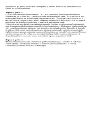 questão ressalta que, para ele, a Bíblia pode ser interpretada de diferentes maneiras e que, para a observação da
natureza, ela não tem valor nenhum.
Resposta da questão 14:
a) No processo de formação do mundo moderno (XII-XVII), o Renascimento introduziu algumas importantes
transformações, que incidiram sobre a concepção de mundo dos homens daquela época. Colocou no centro de suas
preocupações o homem, o que ficaria conhecido como antropocentrismo. O humanismo, o estudo da natureza e o
desenvolvimento do espírito crítico, em conjunto, colaboraram para a ampliação dos horizontes em vários campos do
conhecimento, que, difundidos, transformaram a concepção do homem sobre o mundo.
b) Desenvolvia-se a importância de observação direta nos estudos científicos, procedimento que afirmaria a empiria
como forma de construção do conhecimento científico. Com o Renascimento e a difusão de seus princípios, as dúvidas
sobre o corpo humano tornaram legítima, por parte dos médicos, a investigação empírica, daí a prática de dissecação
de cadáveres. Ainda assim, a narrativa do médico, ao revelar que as suas atividades eram feitas em segredo, indica
implicitamente que, apesar das mudanças produzidas pelo Renascimento, tais “novidades” provocavam conflito, posto
que não eram consensuais. Na verdade, nesse mesmo período, a Igreja Católica condenava práticas como a da
dissecação de cadáveres, pois o corpo humano era considerado sagrado e não poderia ser violado.
Resposta da questão 15:
O Renascimento caracterizou-se por ser anticlerical, opondo-se à cultura religiosa e teocêntrica da Idade Média.
Valoriza o homem a partir do antropocentrismo e do humanismo (glorificação do natural e do humano).
Como exemplo as esculturas Davi e Pietá de Michelangelo.
 