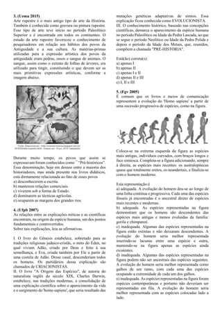 3. (Uema 2015)
Arte rupestre é o mais antigo tipo de arte da História.
Também é conhecida como gravura ou pintura rupestre.
Esse tipo de arte teve início no período Paleolítico
Superior e é encontrada em todos os continentes. O
estudo da arte rupestre favoreceu o conhecimento de
pesquisadores em relação aos hábitos dos povos da
Antiguidade e a sua cultura. As matérias-primas
utilizadas para a expressão artística dos povos da
antiguidade eram pedras, ossos e sangue de animais. O
sangue, assim como o extrato de folhas de árvores, era
utilizado para tingir, constituindo o que devem ser as
mais primitivas expressões artísticas, conforme a
imagem abaixo.
Durante muito tempo, os povos que assim se
expressavam foram conhecidos como ¯ “Pré-históricos”.
Essa denominação, hoje em desuso entre a maioria dos
historiadores, mas ainda presente nos livros didáticos,
está diretamente relacionada ao fato de esses povos
a) desconhecerem a escrita.
b) manterem relações comerciais.
c) viverem sob a forma de Estado.
d) dominarem as técnicas agrícolas.
e) ocuparem as margens dos grandes rios.
4. (Ufpb 2007)
As relações entre as explicações míticas e as científicas
encontram, na origem da espécie humana, um dos pontos
fundamentais e controvertidos.
Sobre tais explicações, leia as afirmativas.
I. O livro do Gênesis estabelece, sobretudo para as
tradições religiosas judaico-cristãs, o mito do Éden, no
qual viviam Adão, criado por Deus e feito à sua
semelhança, e Eva, criada também por Ele a partir de
uma costela de Adão. Desse casal, descenderiam todos
os homens. Os partidários dessa explicação são
chamados de CRIACIONISTAS.
II. O livro "A Origem das Espécies", de autoria do
naturalista inglês do século XIX, Charles Darwin,
estabelece, nas tradições modernas, a consolidação de
uma explicação científica sobre o aparecimento da vida
e o surgimento do 'homo sapiens', que seria resultado das
mutações genéticas adaptativas de símios. Essa
explicação ficou conhecida como EVOLUCIONISTA.
III. O conhecimento histórico, baseado nas concepções
científicas, demarca o aparecimento da espécie humana
no período Paleolítico ou Idade da Pedra Lascada, ao que
se segue o período Neolítico ou Idade da Pedra Polida e
depois o período da Idade dos Metais, que, reunidos,
compõem a chamada "PRÉ-HISTÓRIA".
Está(ão) correta(s):
a) apenas I
b) apenas II
c) apenas I e II
d) apenas II e III
e) I, II e III
5. (Fgv 2005)
É comum que os livros e meios de comunicação
representem a evolução do 'Homo sapiens' a partir de
uma sucessão progressiva de espécies, como na figura.
Coloca-se na extrema esquerda da figura as espécies
mais antigas, indivíduos curvados, com braços longos e
face simiesca. Completa-se a figura adicionando, sempre
à direita, as espécies mais recentes: os australopitecus
quase que totalmente eretos, os neandertais, e finaliza-se
com o homem moderno.
Esta representação é
a) adequada. A evolução do homem deu-se ao longo de
uma linha contínua e progressiva. Cada uma das espécies
fósseis já encontradas é o ancestral direto de espécies
mais recentes e modernas.
b) adequada. As espécies representadas na figura
demonstram que os homens são descendentes das
espécies mais antigas e menos evoluídas da família:
gorila e chimpanzé.
c) inadequada. Algumas das espécies representadas na
figura estão extintas e não deixaram descendentes. A
evolução do homem seria melhor representada
inserindo-se lacunas entre uma espécie e outra,
mantendo-se na figura apenas as espécies ainda
existentes.
d) inadequada. Algumas das espécies representadas na
figura podem não ser ancestrais das espécies seguintes.
A evolução do homem seria melhor representada como
galhos de um ramo, com cada uma das espécies
ocupando a extremidade de cada um dos galhos.
e) inadequada. As espécies representadas na figura foram
espécies contemporâneas e portanto não deveriam ser
representadas em fila. A evolução do homem seria
melhor representada com as espécies colocadas lado a
lado.
 