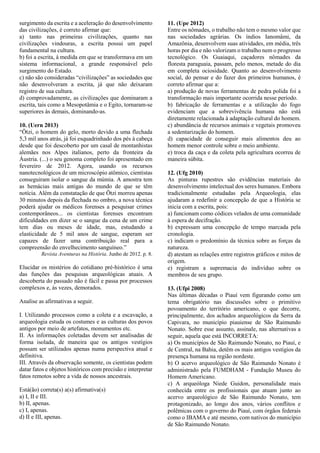 surgimento da escrita e a aceleração do desenvolvimento
das civilizações, é correto afirmar que:
a) tanto nas primeiras civilizações, quanto nas
civilizações vindouras, a escrita possui um papel
fundamental na cultura.
b) foi a escrita, à medida em que se transformava em um
sistema informacional, a grande responsável pelo
surgimento do Estado.
c) não são consideradas “civilizações” as sociedades que
não desenvolveram a escrita, já que não deixaram
registro de sua cultura.
d) comprovadamente, as civilizações que dominaram a
escrita, tais como a Mesopotâmia e o Egito, tornaram-se
superiores às demais, dominando-as.
10. (Uern 2013)
“Ötzi, o homem do gelo, morto devido a uma flechada
5,3 mil anos atrás, já foi esquadrinhado dos pés à cabeça
desde que foi descoberto por um casal de montanhistas
alemães nos Alpes italianos, perto da fronteira da
Áustria. (...) o seu genoma completo foi apresentado em
fevereiro de 2012. Agora, usando os recursos
nanotecnológicos de um microscópio atômico, cientistas
conseguiram isolar o sangue da múmia. A amostra tem
as hemácias mais antigas do mundo de que se têm
notícia. Além da constatação de que Ötzi morreu apenas
30 minutos depois da flechada no ombro, a nova técnica
poderá ajudar os médicos forenses a pesquisar crimes
contemporâneos... os cientistas forenses encontram
dificuldades em dizer se o sangue da cena de um crime
tem dias ou meses de idade, mas, estudando a
elasticidade de 5 mil anos de sangue, esperam ser
capazes de fazer uma contribuição real para a
compreensão do envelhecimento sanguíneo.”
Revista Aventuras na História. Junho de 2012. p. 8.
Elucidar os mistérios do cotidiano pré-histórico é uma
das funções das pesquisas arqueológicas atuais. A
descoberta do passado não é fácil e passa por processos
complexos e, às vezes, demorados.
Analise as afirmativas a seguir.
I. Utilizando processos como a coleta e a escavação, a
arqueologia estuda os costumes e as culturas dos povos
antigos por meio de artefatos, monumentos etc.
II. As informações coletadas devem ser analisadas de
forma isolada, de maneira que os antigos vestígios
possam ser utilizados apenas numa perspectiva atual e
definitiva.
III. Através da observação somente, os cientistas podem
datar fatos e objetos históricos com precisão e interpretar
fatos remotos sobre a vida de nossos ancestrais.
Está(ão) correta(s) a(s) afirmativa(s)
a) I, II e III.
b) II, apenas.
c) I, apenas.
d) II e III, apenas.
11. (Upe 2012)
Entre os nômades, o trabalho não tem o mesmo valor que
nas sociedades agrárias. Os índios Ianomâmi, da
Amazônia, desenvolvem suas atividades, em média, três
horas por dia e não valorizam o trabalho nem o progresso
tecnológico. Os Guaiaqui, caçadores nômades da
floresta paraguaia, passam, pelo menos, metade do dia
em completa ociosidade. Quanto ao desenvolvimento
social, do pensar e do fazer dos primeiros humanos, é
correto afirmar que a:
a) produção de novas ferramentas de pedra polida foi a
transformação mais importante ocorrida nesse período.
b) fabricação de ferramentas e a utilização do fogo
evidenciam que a sobrevivência humana não está
diretamente relacionada à adaptação cultural do homem.
c) abundância de recursos animais e vegetais promoveu
a sedentarização do homem.
d) capacidade de conseguir mais alimentos deu ao
homem menor controle sobre o meio ambiente.
e) troca da caça e da coleta pela agricultura ocorreu de
maneira súbita.
12. (Ufg 2010)
As pinturas rupestres são evidências materiais do
desenvolvimento intelectual dos seres humanos. Embora
tradicionalmente estudadas pela Arqueologia, elas
ajudaram a redefinir a concepção de que a História se
inicia com a escrita, pois:
a) funcionam como códices velados de uma comunidade
à espera de decifração.
b) expressam uma concepção de tempo marcada pela
cronologia.
c) indicam o predomínio da técnica sobre as forças da
natureza.
d) atestam as relações entre registros gráficos e mitos de
origem.
e) registram a supremacia do indivíduo sobre os
membros de seu grupo.
13. (Ufpi 2008)
Nas últimas décadas o Piauí vem figurando como um
tema obrigatório nas discussões sobre o primitivo
povoamento do território americano, o que decorre,
principalmente, dos achados arqueológicos da Serra da
Capivara, no município piauiense de São Raimundo
Nonato. Sobre esse assunto, assinale, nas alternativas a
seguir, aquela que está INCORRETA:
a) Os municípios de São Raimundo Nonato, no Piauí, e
de Central, na Bahia, detêm os mais antigos vestígios da
presença humana na região nordeste.
b) O acervo arqueológico de São Raimundo Nonato é
administrado pela FUMDHAM - Fundação Museu do
Homem Americano.
c) A arqueóloga Niede Guidon, personalidade mais
conhecida entre os profissionais que atuam junto ao
acervo arqueológico de São Raimundo Nonato, tem
protagonizado, ao longo dos anos, vários conflitos e
polêmicas com o governo do Piauí, com órgãos federais
como o IBAMA e até mesmo, com nativos do município
de São Raimundo Nonato.
 