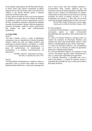 d) Os achados arqueológicos de São Raimundo Nonato,
no Piauí, assim como aqueles encontrados na Bahia,
impõem uma revisão das teorias sobre o povoamento da
América e não deixam dúvidas quanto à natureza
autóctone do homem americano.
e) Hoje, apesar de ainda ser forte a tese do povoamento
da América ter-se dado através do Estreito de Behring,
os estudiosos, a partir de acervos arqueológicos como os
do Piauí, consideram seriamente a hipótese de múltiplas
correntes de povoamento. Quanto à data da chegada dos
primeiros povoadores, ainda há muitas controvérsias,
não estando, em rigor, nada definitivamente
estabelecido.
14. (Ufpel 2006)
Texto 1
"Em todo o mundo, a leste e a oeste, as populações
começaram a trocar a dependência às hordas de grandes
animais "muitas das quais em rápido declínio" pela
exploração de animais menores e de plantas. [...] Onde
as condições fossem particularmente adequadas [...], as
peças do quebra-cabeça da domesticação se
acomodaram e os coletores transformaram-se em
agricultores."
CROSBY, Alfred W. "Imperialismo ecológico".
São Paulo: Companhia das Letras, 1993.
Texto 2
"Os historiadores acostumaram-se a separar a coleta e a
agricultura como se fossem duas etapas da evolução
humana bastante diferentes e a supor que a passagem de
uma à outra tivesse sido uma mudança repentina e
revolucionária. Hoje, contudo, admite-se que essa
transição aconteceu de maneira gradual e combinada. Da
etapa em que o homem era inteiramente um caçador-
coletor passou-se para outra em que começava a executar
atividades de cultivo de plantas silvestres [...] e de
manipulação dos animais [...]. Mas tudo isso era feito
como uma atividade complementar da coleta e da caça."
VICENTINO, Cláudio. História para o ensino médio:
história geral e do Brasil. São Paulo: Scipione, 2005.
Os textos analisam:
a) o final do Período Neolítico e se posicionam de forma
convergente quanto ao papel revolucionário
desempenhado pela agricultura e pela domesticação dos
animais.
b) o início do Período Neolítico e divergem entre si a
respeito da existência da Revolução Neolítica, pois
enquanto um indica uma transformação radical, o outro
destaca a simultaneidade da caça, coleta e agricultura.
c) o início do Paleolítico Inferior e são contraditórios
entre si, no que se relaciona aos efeitos da agricultura,
dentre eles a sedentarização humana.
d) o final do Paleolítico Superior, no momento em que
ocorreu a Revolução Agrícola, ambos afirmando que a
caça e a coleta foram suprimidas pela agricultura.
e) a Transição Mesolítica, e concordam que, com o
cultivo das plantas e a criação de animais, ocorreu a
suspensão das atividades de caça e coleta, provocando a
Revolução Neolítica.
 