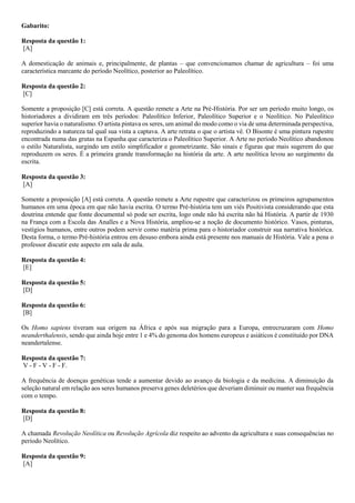 Gabarito:
Resposta da questão 1:
[A]
A domesticação de animais e, principalmente, de plantas – que convencionamos chamar de agricultura – foi uma
característica marcante do período Neolítico, posterior ao Paleolítico.
Resposta da questão 2:
[C]
Somente a proposição [C] está correta. A questão remete a Arte na Pré-História. Por ser um período muito longo, os
historiadores a dividiram em três períodos: Paleolítico Inferior, Paleolítico Superior e o Neolítico. No Paleolítico
superior havia o naturalismo. O artista pintava os seres, um animal do modo como o via de uma determinada perspectiva,
reproduzindo a natureza tal qual sua vista a captava. A arte retrata o que o artista vê. O Bisonte é uma pintura rupestre
encontrada numa das grutas na Espanha que caracteriza o Paleolítico Superior. A Arte no período Neolítico abandonou
o estilo Naturalista, surgindo um estilo simplificador e geometrizante. São sinais e figuras que mais sugerem do que
reproduzem os seres. É a primeira grande transformação na história da arte. A arte neolítica levou ao surgimento da
escrita.
Resposta da questão 3:
[A]
Somente a proposição [A] está correta. A questão remete a Arte rupestre que caracterizou os primeiros agrupamentos
humanos em uma época em que não havia escrita. O termo Pré-história tem um viés Positivista considerando que esta
doutrina entende que fonte documental só pode ser escrita, logo onde não há escrita não há História. A partir de 1930
na França com a Escola das Analles e a Nova História, ampliou-se a noção de documento histórico. Vasos, pinturas,
vestígios humanos, entre outros podem servir como matéria prima para o historiador construir sua narrativa histórica.
Desta forma, o termo Pré-história entrou em desuso embora ainda está presente nos manuais de História. Vale a pena o
professor discutir este aspecto em sala de aula.
Resposta da questão 4:
[E]
Resposta da questão 5:
[D]
Resposta da questão 6:
[B]
Os Homo sapiens tiveram sua origem na África e após sua migração para a Europa, entrecruzaram com Homo
neanderthalensis, sendo que ainda hoje entre 1 e 4% do genoma dos homens europeus e asiáticos é constituído por DNA
neandertalense.
Resposta da questão 7:
V - F - V - F - F.
A frequência de doenças genéticas tende a aumentar devido ao avanço da biologia e da medicina. A diminuição da
seleção natural em relação aos seres humanos preserva genes deletérios que deveriam diminuir ou manter sua frequência
com o tempo.
Resposta da questão 8:
[D]
A chamada Revolução Neolítica ou Revolução Agrícola diz respeito ao advento da agricultura e suas consequências no
período Neolítico.
Resposta da questão 9:
[A]
 