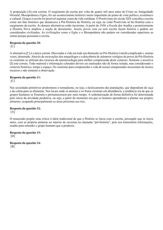 A proposição [A] está correta. O surgimento da escrita por volta de quatro mil anos antes de Cristo na Antiguidade
Oriental, Mesopotâmia e Egito, foi um acontecimento histórico muito importante do ponto de vista político, econômico
e cultural. Graças à escrita foi possível registrar cenas da vida cotidiana. O Positivismo do século XIX concebia a escrita
como um fato histórico que demarcava a Pré-História da História, ou seja, na visão Positivista só há História com o
surgimento da escrita. As demais alternativas estão incorretas. A partir de 1930, a Escola dos Analles e posteriormente
a História Nova ampliou a noção de documento. Assim, povos com ou sem escrita fazem história e podem ser
considerados civilizados. As civilizações como o Egito e a Mesopotâmia não podem ser consideradas superiores as
outras porque possuíam a escrita.
Resposta da questão 10:
[C]
A alternativa [C] é a única correta. Desvendar a vida em toda sua dimensão na Pré-História é tarefa complicada e, muitas
vezes, demorada. Através de escavações dos arqueólogos e a descoberta de inúmeros vestígios de povos da Pré-História
os cientistas se utilizam dos recursos da nanotecnologia para melhor compreensão deste contexto. Somente a assertiva
[I] está correta. Todo material e informação coletados devem ser analisados não de forma isolada, mas considerando o
contexto histórico, tempo e espaço. Os cientistas para compreender a vida de nossos antepassados necessitam de muitos
recursos e não somente a observação.
Resposta da questão 11:
[C]
Nas sociedades primitivas predominou o nomadismo, ou seja, o deslocamento das populações, que dependiam de caça
e da coleta para se alimentar. Nos locais onde os animais e os frutos existiam em abundância, a tendência era de que os
grupos humanos se fixassem e permanecessem por mais tempo. A sedentarização de forma definitiva foi determinada
pelo início da atividade produtiva, ou seja, a partir do momento em que os homens aprenderam a plantar seu próprio
alimento, ocupando principalmente as áreas próximas aos rios.
Resposta da questão 12:
[A]
O enunciado propõe uma crítica à ideia tradicional de que a História se inicia com a escrita, pressupõe que se inicia
antes, com as próprias pinturas no interior de cavernas na chamada “pré-história”, pois nos transmitem informações,
usadas para entender o grupo humano que a produziu.
Resposta da questão 13:
[D]
Resposta da questão 14:
[B]
 
