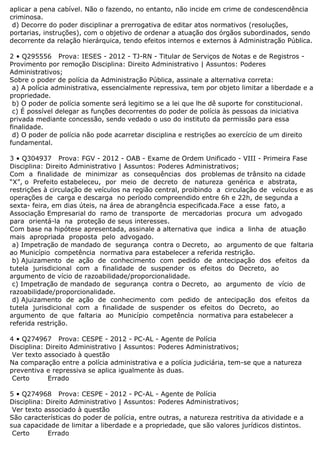aplicar a pena cabível. Não o fazendo, no entanto, não incide em crime de condescendência
criminosa.
d) Decorre do poder disciplinar a prerrogativa de editar atos normativos (resoluções,
portarias, instruções), com o objetivo de ordenar a atuação dos órgãos subordinados, sendo
decorrente da relação hierárquica, tendo efeitos internos e externos à Administração Pública.
2 • Q295556 Prova: IESES - 2012 - TJ-RN - Titular de Serviços de Notas e de Registros -
Provimento por remoção Disciplina: Direito Administrativo | Assuntos: Poderes
Administrativos;
Sobre o poder de polícia da Administração Pública, assinale a alternativa correta:
a) A polícia administrativa, essencialmente repressiva, tem por objeto limitar a liberdade e a
propriedade.
b) O poder de polícia somente será legitimo se a lei que lhe dê suporte for constitucional.
c) É possível delegar as funções decorrentes do poder de polícia às pessoas da iniciativa
privada mediante concessão, sendo vedado o uso do instituto da permissão para essa
finalidade.
d) O poder de polícia não pode acarretar disciplina e restrições ao exercício de um direito
fundamental.
3 • Q304937 Prova: FGV - 2012 - OAB - Exame de Ordem Unificado - VIII - Primeira Fase
Disciplina: Direito Administrativo | Assuntos: Poderes Administrativos;
Com a finalidade de minimizar as consequências dos problemas de trânsito na cidade
“X”, o Prefeito estabeleceu, por meio de decreto de natureza genérica e abstrata,
restrições à circulação de veículos na região central, proibindo a circulação de veículos e as
operações de carga e descarga no período compreendido entre 6h e 22h, de segunda a
sexta- feira, em dias úteis, na área de abrangência especificada.Face a esse fato, a
Associação Empresarial do ramo de transporte de mercadorias procura um advogado
para orientá-la na proteção de seus interesses.
Com base na hipótese apresentada, assinale a alternativa que indica a linha de atuação
mais apropriada proposta pelo advogado.
a) Impetração de mandado de segurança contra o Decreto, ao argumento de que faltaria
ao Município competência normativa para estabelecer a referida restrição.
b) Ajuizamento de ação de conhecimento com pedido de antecipação dos efeitos da
tutela jurisdicional com a finalidade de suspender os efeitos do Decreto, ao
argumento de vício de razoabilidade/proporcionalidade.
c) Impetração de mandado de segurança contra o Decreto, ao argumento de vício de
razoabilidade/proporcionalidade.
d) Ajuizamento de ação de conhecimento com pedido de antecipação dos efeitos da
tutela jurisdicional com a finalidade de suspender os efeitos do Decreto, ao
argumento de que faltaria ao Município competência normativa para estabelecer a
referida restrição.
4 • Q274967 Prova: CESPE - 2012 - PC-AL - Agente de Polícia
Disciplina: Direito Administrativo | Assuntos: Poderes Administrativos;
Ver texto associado à questão
Na comparação entre a polícia administrativa e a polícia judiciária, tem-se que a natureza
preventiva e repressiva se aplica igualmente às duas.
Certo Errado
5 • Q274968 Prova: CESPE - 2012 - PC-AL - Agente de Polícia
Disciplina: Direito Administrativo | Assuntos: Poderes Administrativos;
Ver texto associado à questão
São características do poder de polícia, entre outras, a natureza restritiva da atividade e a
sua capacidade de limitar a liberdade e a propriedade, que são valores jurídicos distintos.
Certo Errado
 