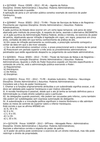 6 • Q274969 Prova: CESPE - 2012 - PC-AL - Agente de Polícia
Disciplina: Direito Administrativo | Assuntos: Poderes Administrativos;
Ver texto associado à questão
A aplicação de pena a um servidor público constitui exemplo de exercício de poder
hierárquico.
Certo Errado
8 • Q294847 Prova: IESES - 2012 - TJ-RN - Titular de Serviços de Notas e de Registros -
Provimento por ingresso Disciplina: Direito Administrativo | Assuntos: Poderes
Administrativos;
A ação punitiva do Estado deve ocorrer em um certo lapso temporal, sob pena de estar
abarcada pelo instituto da prescrição. A respeito do tema, assinale a alternativa INCORRETA:
a) A ação punitiva da Administração Pública Federal, direta e indireta, no exercício do poder
de polícia, objetivando apurar infração à legislação em vigor, em regra, prescreve em cinco
anos, contados da data em que tomou conhecimento da prática do ato.
b) Em casos de infração permanente ou continuada, a prescrição somente começará a
contar da data em que o ato tiver cessado.
c) Se o ato administrativo constituir crime, o prazo prescricional será o mesmo da lei penal.
d) Prescrevem em período superior a três anos os procedimentos administrativos
paralisados que estão aguardando despacho ou julgamento da autoridade administrativa.
9 • Q293651 Prova: IESES - 2012 - TJ-RO - Titular de Serviços de Notas e de Registros -
Provimento por remoção Disciplina: Direito Administrativo | Assuntos: Poderes
Administrativos; Quando o chefe do Poder Executivo expede um Decreto especificando o
conteúdo de uma lei, está a administração pública exercendo o Poder:
a) Regulamentar.
b) Hierárquico.
c) De Polícia.
d) Disciplinar.
10 • Q284531 Prova: FCC - 2012 - TJ-PE - Analista Judiciário - Medicina - Neurologia
Disciplina: Direito Administrativo | Assuntos: Poderes Administrativos;
Considere sob o foco do poder hierárquico:
I. Chamar a si funções originariamente atribuídas a um subordinado significa avocar, e só
deve ser adotada pelo superior hierárquico e por motivo relevante.
II. A revisão hierárquica é possível, desde que o ato já tenha se tornado definitivo para a
Administração ou criado direito subjetivo para o particular.
III. As delegações quando possíveis, não podem ser recusadas pelo inferior, como também
não podem ser subdelegadas sem expressa autorização do delegante.
IV. A subordinação e a vinculação política significam o mesmo fenômeno e não admitem
todos os meios de controle do superior sobre o inferior hierárquico.
Está correto o que se afirma APENAS em
a) II, III e IV.
b) II e IV.
c) I, II e III.
d) I e III.
e) I, III e IV.
14 • Q274378 Prova: VUNESP - 2012 - SPTrans - Advogado Pleno - Administrativo
Disciplina: Direito Administrativo | Assuntos: Poderes Administrativos;
Assinale a alternativa correta a respeito do poder de polícia.
a) O poder de polícia pode condicionar o exercício de um direito individual, mas não pode
restringir o direito de propriedade.
 