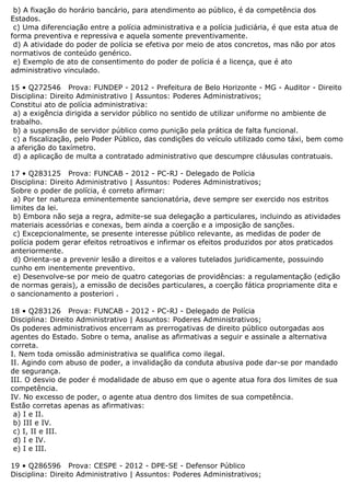 b) A fixação do horário bancário, para atendimento ao público, é da competência dos
Estados.
c) Uma diferenciação entre a polícia administrativa e a polícia judiciária, é que esta atua de
forma preventiva e repressiva e aquela somente preventivamente.
d) A atividade do poder de polícia se efetiva por meio de atos concretos, mas não por atos
normativos de conteúdo genérico.
e) Exemplo de ato de consentimento do poder de polícia é a licença, que é ato
administrativo vinculado.
15 • Q272546 Prova: FUNDEP - 2012 - Prefeitura de Belo Horizonte - MG - Auditor - Direito
Disciplina: Direito Administrativo | Assuntos: Poderes Administrativos;
Constitui ato de polícia administrativa:
a) a exigência dirigida a servidor público no sentido de utilizar uniforme no ambiente de
trabalho.
b) a suspensão de servidor público como punição pela prática de falta funcional.
c) a fiscalização, pelo Poder Público, das condições do veículo utilizado como táxi, bem como
a aferição do taxímetro.
d) a aplicação de multa a contratado administrativo que descumpre cláusulas contratuais.
17 • Q283125 Prova: FUNCAB - 2012 - PC-RJ - Delegado de Polícia
Disciplina: Direito Administrativo | Assuntos: Poderes Administrativos;
Sobre o poder de polícia, é correto afirmar:
a) Por ter natureza eminentemente sancionatória, deve sempre ser exercido nos estritos
limites da lei.
b) Embora não seja a regra, admite-se sua delegação a particulares, incluindo as atividades
materiais acessórias e conexas, bem ainda a coerção e a imposição de sanções.
c) Excepcionalmente, se presente interesse público relevante, as medidas de poder de
polícia podem gerar efeitos retroativos e infirmar os efeitos produzidos por atos praticados
anteriormente.
d) Orienta-se a prevenir lesão a direitos e a valores tutelados juridicamente, possuindo
cunho em inentemente preventivo.
e) Desenvolve-se por meio de quatro categorias de providências: a regulamentação (edição
de normas gerais), a emissão de decisões particulares, a coerção fática propriamente dita e
o sancionamento a posteriori .
18 • Q283126 Prova: FUNCAB - 2012 - PC-RJ - Delegado de Polícia
Disciplina: Direito Administrativo | Assuntos: Poderes Administrativos;
Os poderes administrativos encerram as prerrogativas de direito público outorgadas aos
agentes do Estado. Sobre o tema, analise as afirmativas a seguir e assinale a alternativa
correta.
I. Nem toda omissão administrativa se qualifica como ilegal.
II. Agindo com abuso de poder, a invalidação da conduta abusiva pode dar-se por mandado
de segurança.
III. O desvio de poder é modalidade de abuso em que o agente atua fora dos limites de sua
competência.
IV. No excesso de poder, o agente atua dentro dos limites de sua competência.
Estão corretas apenas as afirmativas:
a) I e II.
b) III e IV.
c) I, II e III.
d) I e IV.
e) I e III.
19 • Q286596 Prova: CESPE - 2012 - DPE-SE - Defensor Público
Disciplina: Direito Administrativo | Assuntos: Poderes Administrativos;
 