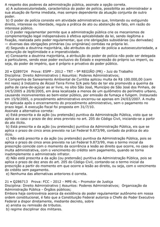 A respeito dos poderes da administração pública, assinale a opção correta.
a) A autoexecutoriedade, característica do poder de polícia, possibilita ao administrador a
sua atuação de forma imediata, mas sempre dependente da atuação conjunta de outro
poder.
b) O poder de polícia consiste em atividade administrativa que, limitando ou extiguindo
direito, interesse ou liberdade, regula a prática de ato ou abstenção de fato, em razão do
interesse público.
c) O poder regulamentar permite que a administração pública crie os mecanismos de
complementação legal indispensáveis à efetiva aplicabilidade da lei, sendo ilegítima a
fixação, realizada pelo poder regulamentar, que crie obrigações subsidiárias (ou derivadas)
— diversas das obrigações primárias (ou originárias) contidas na própria lei.
d) Segundo a doutrina majoritária, são atributos do poder de polícia a autoexecutoriedade, a
presunção de legitimidade e a imperatividade.
e) Consoante a doutrina majoritária, a atribuição do poder de polícia não pode ser delegada
a particulares, sendo esse poder exclusivo do Estado e expressão do próprio ius imperii, ou
seja, do poder de império, que é próprio e privativo do poder público.
20 • Q289724 Prova: ESPP - 2012 - TRT - 9ª REGIÃO (PR) - Juiz do Trabalho
Disciplina: Direito Administrativo | Assuntos: Poderes Administrativos;
A Companhia de Saneamento Ambiental de Curitiba aplicou multa de R$ 100.000,00 (cem
mil reais) à Indústria de Álcool Terra Firme S/A pelo fato de ter ela promovido a queima da
palha de cana-de-açúcar ao ar livre, no sítio São José, Município de São José dos Pinhais, de
14/5/2005 a 20/8/2005, em área localizada a menos de um quilômetro do perímetro urbano,
causando inconvenientes ao bem-estar público, por emissão de fumaça e fuligem. Instaurado
em 15/9/2005, o procedimento administrativo encerrou-se apenas em 24/03/2007. A multa
foi aplicada após o encerramento do procedimento administrativo, sem o pagamento no
prazo legal. A execução fiscal foi proposta em 31/7/10.
Assinale a alternativa correta:
a) Está prescrita a da ação (ou pretensão) punitiva da Administração Pública, visto que se
aplica ao caso o prazo de dez anos previsto no art. 205 do Código Civil, iniciando-se a partir
do ato ilícito.
b) Está prescrita a da ação (ou pretensão) punitiva da Administração Pública, eis que se
aplica o prazo de cinco anos previsto na Lei Federal 9.873/99, contado da prática do ato
ilício.
c) Não está prescrita a da ação (ou pretensão) punitiva da Administração Pública, pois se
aplica o prazo de cinco anos previsto na Lei Federal 9.873/99, mas o termo inicial da
prescrição coincide com o momento da ocorrência a lesão ao direito que ocorre, no caso de
multa administrativa, com o vencimento do crédito sem pagamento, quando se torna
inadimplemente o administrado infrator.
d) Não está prescrita a da ação (ou pretensão) punitiva da Administração Pública, pois se
aplica o prazo de dez anos do art. 205 do Código Civil, contando-se o termo inicial da
prescrição a partir do momento em que ocorre a lesão ao direito, ou seja, com o vencimento
do crédito sem pagamento.
e) Nenhuma das alternativas anteriores é correta.
21 • Q286713 Prova: FCC - 2012 - MPE-AL - Promotor de Justiça
Disciplina: Direito Administrativo | Assuntos: Poderes Administrativos; Organização da
Administração Pública - Órgãos públicos;
Embora haja controvérsia acerca da existência do poder regulamentar autônomo em nossa
ordem constitucional, é fato que a Constituição Federal autoriza o Chefe do Poder Executivo
Federal a dispor diretamente, mediante decreto, sobre
a) anistia ou remissão de tributos.
b) regime disciplinar dos militares.
 