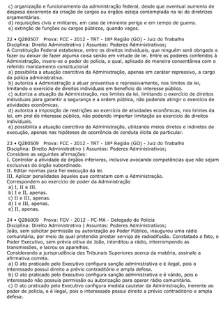 c) organização e funcionamento da administração federal, desde que eventual aumento de
despesa decorrente da criação de cargos ou órgãos esteja contemplada na lei de diretrizes
orçamentárias.
d) requisições civis e militares, em caso de iminente perigo e em tempo de guerra.
e) extinção de funções ou cargos públicos, quando vagos.
22 • Q280507 Prova: FCC - 2012 - TRT - 18ª Região (GO) - Juiz do Trabalho
Disciplina: Direito Administrativo | Assuntos: Poderes Administrativos;
A Constituição Federal estabelece, entre os direitos individuais, que ninguém será obrigado a
fazer ou deixar de fazer alguma coisa senão em virtude de lei. Entre os poderes conferidos à
Administração, insere-se o poder de polícia, o qual, aplicado de maneira consentânea com o
referido mandamento constitucional
a) possibilita a atuação coercitiva da Administração, apenas em caráter repressivo, a cargo
da polícia administrativa.
b) autoriza a Administração a atuar preventiva e repressivamente, nos limites da lei,
limitando o exercício de direitos individuais em benefício do interesse público.
c) autoriza a atuação da Administração, nos limites da lei, limitando o exercício de direitos
individuais para garantir a segurança e a ordem pública, não podendo atingir o exercício de
atividades econômicas.
d) autoriza a imposição de restrições ao exercício de atividades econômicas, nos limites da
lei, em prol do interesse público, não podendo importar limitação ao exercício de direitos
individuais.
e) possibilita a atuação coercitiva da Administração, utilizando meios diretos e indiretos de
execução, apenas nas hipóteses de ocorrência de conduta ilícita do particular.
23 • Q280509 Prova: FCC - 2012 - TRT - 18ª Região (GO) - Juiz do Trabalho
Disciplina: Direito Administrativo | Assuntos: Poderes Administrativos;
Considere as seguintes afirmações:
I. Controlar a atividade de órgãos inferiores, inclusive avocando competências que não sejam
exclusivas do órgão subordinado.
II. Editar normas para fiel execução da lei.
III. Aplicar penalidades àqueles que contratam com a Administração.
Correspondem ao exercício de poder da Administração
a) I, II e III.
b) I e II, apenas.
c) II e III, apenas.
d) I e III, apenas.
e) II, apenas.
24 • Q286009 Prova: FGV - 2012 - PC-MA - Delegado de Polícia
Disciplina: Direito Administrativo | Assuntos: Poderes Administrativos;
João, sem solicitar permissão ou autorização ao Poder Público, inaugurou uma rádio
comunitária, por meio da qual pretendia prestar serviço de radiodifusão. Constatado o fato, o
Poder Executivo, sem prévia oitiva de João, interditou a rádio, interrompendo as
transmissões, e lacrou os aparelhos.
Considerando a jurisprudência dos Tribunais Superiores acerca da matéria, assinale a
afirmativa correta.
a) O ato praticado pelo Executivo configura sanção administrativa e é ilegal, pois o
interessado possui direito a prévio contraditório e ampla defesa.
b) O ato praticado pelo Executivo configura sanção administrativa e é válido, pois o
interessado não possuía permissão ou autorização para operar rádio comunitária.
c) O ato praticado pelo Executivo configura medida cautelar da Administração, inerente ao
poder de polícia, e é ilegal, pois o interessado possui direito a prévio contraditório e ampla
defesa.
 