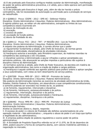d) O ato praticado pelo Executivo configura medida cautelar da Administração, manifestação
do poder de polícia administrativa preventiva, e é válido, pois a rádio operava sem permissão
ou autorização.
e) O ato praticado pelo Executivo é ilegal, pois, além de não ter havido o prévio
contraditório, não há necessidade de autorização ou permissão para a prestação de serviços
de radiodifusão.
25 • Q288613 Prova: CESPE - 2012 - DPE-AC - Defensor Público
Disciplina: Direito Administrativo | Assuntos: Poderes Administrativos; Atos Administrativos;
O agente público que, ao editar um ato administrativo, extrapole os limites de sua
competência estará incorrendo em
a) desvio da motivação do ato.
b) avocação.
c) excesso de poder.
d) usurpação de função pública.
e) desvio da finalidade do ato.
26 • Q289112 Prova: FCC - 2012 - TRT - 1ª REGIÃO (RJ) - Juiz do Trabalho
Disciplina: Direito Administrativo | Assuntos: Poderes Administrativos;
A respeito dos poderes da Administração, é correto afirmar que o poder
a) regulamentar fundamenta a edição, pelo Chefe do Executivo, de normas gerais
destinadas à coletividade, disciplinadoras de atividades individuais.
b) hierárquico autoriza a avocação, pelo Ministério supervisor, de matérias inseridas na
competência das autarquias a ele vinculadas.
c) disciplinar autoriza a Administração a apurar infrações e aplicar penalidades aos
servidores públicos, não alcançando as sanções impostas a particulares não sujeitos à
disciplina interna da Administração.
d) normativo autoriza a edição, pelo Chefe do Poder Executivo, de decretos em matéria de
organização administrativa, tais como a criação de órgãos e cargos públicos.
e) hierárquico é aquele conferido aos agentes públicos para proferir ordens e aplicar sanções
a seus subordinados, com vistas ao bom desempenho do serviço público.
27 • Q287590 Prova: MPE-SP - 2012 - MPE-SP - Promotor de Justiça
Disciplina: Direito Administrativo | Assuntos: Poderes Administrativos;
São poderes da Administração inerentes ao exercício da atividade administrativa da União,
Estados, Distrito Federal e Municípios, em observância a suas competências constitucionais,
e somente podendo ser exercidos nos limites da lei, os poderes
a) de fomento, regulamentar, intervenção e disciplinar.
b) de fomento, hierárquico, autoexecutoriedade e de polícia.
c) regulamentar, intervenção, disciplinar e de polícia.
d) de fomento, intervenção, autoexecutoriedade e hierárquico.
e) regulamentar, disciplinar, hierárquico e de polícia.
28 • Q286482 Prova: MPE-PR - 2012 - MPE-PR - Promotor de Justiça
Disciplina: Direito Administrativo | Assuntos: Poderes Administrativos; Licitações;
Administração Indireta;
Analise as assertivas abaixo e, depois, responda:
I- O excesso de poder e o desvio de finalidade são defeitos caracterizadores de uma
operação material – fato administrativo -, enquanto o abuso de poder é um traço que tipifica
a ilegalidade do ato administrativo;
II- A empresa pública dispõe de poderes regulatórios e exerce poder de polícia
administrativa;
III- A Sociedade de Propósito Específico referida na Lei nº 11.079, de 30 de dezembro de
2004, poderá assumir a forma de companhia aberta, com valores mobiliários admitidos a
negociação no mercado;
 