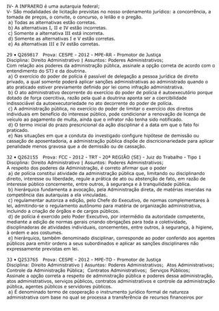 IV- A INFRAERO é uma autarquia federal;
V- São modalidades de licitação previstas no nosso ordenamento jurídico: a concorrência, a
tomada de preços, o convite, o concurso, o leilão e o pregão.
a) Todas as alternativas estão corretas.
b) As alternativas I, II e IV estão incorretas.
c) Somente a alternativa III está incorreta.
d) Somente as alternativas I e V estão corretas.
e) As alternativas III e IV estão corretas.
29 • Q269817 Prova: CESPE - 2012 - MPE-RR - Promotor de Justiça
Disciplina: Direito Administrativo | Assuntos: Poderes Administrativos;
Com relação aos poderes da administração pública, assinale a opção correta de acordo com o
entendimento do STJ e da doutrina.
a) O exercício do poder de polícia é passível de delegação a pessoa jurídica de direito
privado, a qual somente poderá aplicar sanções administrativas ao administrado quando o
ato praticado estiver previamente definido por lei como infração administrativa.
b) O ato administrativo decorrente do exercício do poder de polícia é autoexecutório porque
dotado de força coercitiva, razão pela qual a doutrina aponta ser a coercibilidade
indissociável da autoexecutoriedade no ato decorrente do poder de polícia.
c) A administração pública, no exercício do poder de limitar o exercício dos direitos
individuais em benefício do interesse público, pode condicionar a renovação de licença de
veículo ao pagamento de multa, ainda que o infrator não tenha sido notificado.
d) O termo inicial do prazo prescricional da ação disciplinar é a data em que o fato foi
praticado.
e) Nas situações em que a conduta do investigado configure hipótese de demissão ou
cassação de aposentadoria, a administração pública dispõe de discricionariedade para aplicar
penalidade menos gravosa que a de demissão ou de cassação.
32 • Q262155 Prova: FCC - 2012 - TRT - 20ª REGIÃO (SE) - Juiz do Trabalho - Tipo 1
Disciplina: Direito Administrativo | Assuntos: Poderes Administrativos;
A respeito dos poderes da Administração, é correto afirmar que o poder
a) de polícia constitui atividade da administração pública que, limitando ou disciplinando
direito, interesse ou liberdade, regule a prática de ato ou abstenção de fato, em razão de
interesse público concernente, entre outros, à segurança e à tranquilidade pública.
b) hierárquico fundamenta a avocação, pela Administração direta, de matérias inseridas na
competência das autarquias a ela vinculadas.
c) regulamentar autoriza a edição, pelo Chefe do Executivo, de normas complementares à
lei, admitindo-se o regulamento autônomo para matéria de organização administrativa,
incluindo a criação de órgãos e de cargos públicos.
d) de polícia é exercido pelo Poder Executivo, por intermédio da autoridade competente,
mediante a edição de normas gerais criando obrigações para toda a coletividade,
disciplinadoras de atividades individuais, concernentes, entre outros, à segurança, à higiene,
à ordem e aos costumes.
e) hierárquico, também denominado disciplinar, corresponde ao poder conferido aos agentes
públicos para emitir ordens a seus subordinados e aplicar as sanções disciplinares não
expressamente previstas em lei.
33 • Q253765 Prova: CESPE - 2012 - MPE-TO - Promotor de Justiça
Disciplina: Direito Administrativo | Assuntos: Poderes Administrativos; Atos Administrativos;
Controle da Administração Pública; Contratos Administrativos; Serviços Públicos;
Assinale a opção correta a respeito de administração pública e poderes dessa administração,
atos administrativos, serviços públicos, contratos administrativos e controle da administração
pública, agentes públicos e servidores públicos.
a) É denominado termo de cooperação o instrumento jurídico formal de natureza
administrativa com base no qual se processa a transferência de recursos financeiros por
 