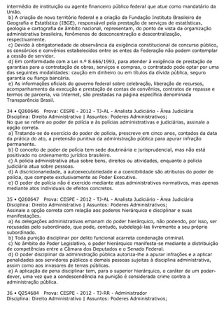 intermédio de instituição ou agente financeiro público federal que atue como mandatário da
União.
b) A criação de novo território federal e a criação da Fundação Instituto Brasileiro de
Geografia e Estatística (IBGE), responsável pela prestação de serviços de estatísticas,
geologia e cartografia de âmbito nacional, representam, do ponto de vista da organização
administrativa brasileira, fenômenos de desconcentração e descentralização,
respectivamente.
c) Devido à obrigatoriedade de observância da exigência constitucional de concurso público,
os consórcios e convênios estabelecidos entre os entes da Federação não podem contemplar
a cessão de servidor.
d) Em conformidade com a Lei n.º 8.666/1993, para atender à exigência de prestação de
garantias para a contratação de obras, serviços e compras, o contratado pode optar por uma
das seguintes modalidades: caução em dinheiro ou em títulos da dívida pública, seguro
garantia ou fiança bancária.
e) As informações oficiais do governo federal sobre celebração, liberação de recursos,
acompanhamento da execução e prestação de contas de convênios, contratos de repasse e
termos de parceria, via Internet, são prestadas na página específica denominada
Transparência Brasil.
34 • Q260646 Prova: CESPE - 2012 - TJ-AL - Analista Judiciário - Área Judiciária
Disciplina: Direito Administrativo | Assuntos: Poderes Administrativos;
No que se refere ao poder de polícia e às polícias administrativas e judiciárias, assinale a
opção correta.
a) Tratando-se do exercício do poder de polícia, prescreve em cinco anos, contados da data
da prática do ato, a pretensão punitiva da administração pública para apurar infração
permanente.
b) O conceito de poder de polícia tem sede doutrinária e jurisprudencial, mas não está
positivado no ordenamento jurídico brasileiro.
c) A polícia administrativa atua sobre bens, direitos ou atividades, enquanto a polícia
judiciária atua sobre pessoas.
d) A discricionariedade, a autoexecutoriedade e a coercibilidade são atributos do poder de
polícia, que compete exclusivamente ao Poder Executivo.
e) O poder de polícia não é exercido mediante atos administrativos normativos, mas apenas
mediante atos individuais de efeitos concretos.
35 • Q260647 Prova: CESPE - 2012 - TJ-AL - Analista Judiciário - Área Judiciária
Disciplina: Direito Administrativo | Assuntos: Poderes Administrativos;
Assinale a opção correta com relação aos poderes hierárquico e disciplinar e suas
manifestações.
a) As delegações administrativas emanam do poder hierárquico, não podendo, por isso, ser
recusadas pelo subordinado, que pode, contudo, subdelegá-las livremente a seu próprio
subordinado.
b) Toda punição disciplinar por delito funcional acarreta condenação criminal.
c) No âmbito do Poder Legislativo, o poder hierárquico manifesta-se mediante a distribuição
de competências entre a Câmara dos Deputados e o Senado Federal.
d) O poder disciplinar da administração pública autoriza-lhe a apurar infrações e a aplicar
penalidades aos servidores públicos e demais pessoas sujeitas à disciplina administrativa,
assim como aos invasores de terras públicas.
e) A aplicação de pena disciplinar tem, para o superior hierárquico, o caráter de um poder-
dever, uma vez que a condescendência na punição é considerada crime contra a
administração pública.
36 • Q254684 Prova: CESPE - 2012 - TJ-RR - Administrador
Disciplina: Direito Administrativo | Assuntos: Poderes Administrativos;
 