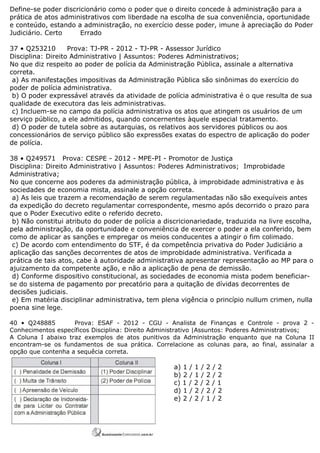 Define-se poder discricionário como o poder que o direito concede à administração para a
prática de atos administrativos com liberdade na escolha de sua conveniência, oportunidade
e conteúdo, estando a administração, no exercício desse poder, imune à apreciação do Poder
Judiciário. Certo Errado
37 • Q253210 Prova: TJ-PR - 2012 - TJ-PR - Assessor Jurídico
Disciplina: Direito Administrativo | Assuntos: Poderes Administrativos;
No que diz respeito ao poder de polícia da Administração Pública, assinale a alternativa
correta.
a) As manifestações impositivas da Administração Pública são sinônimas do exercício do
poder de polícia administrativa.
b) O poder expressável através da atividade de polícia administrativa é o que resulta de sua
qualidade de executora das leis administrativas.
c) Incluem-se no campo da polícia administrativa os atos que atingem os usuários de um
serviço público, a ele admitidos, quando concernentes àquele especial tratamento.
d) O poder de tutela sobre as autarquias, os relativos aos servidores públicos ou aos
concessionários de serviço público são expressões exatas do espectro de aplicação do poder
de polícia.
38 • Q249571 Prova: CESPE - 2012 - MPE-PI - Promotor de Justiça
Disciplina: Direito Administrativo | Assuntos: Poderes Administrativos; Improbidade
Administrativa;
No que concerne aos poderes da administração pública, à improbidade administrativa e às
sociedades de economia mista, assinale a opção correta.
a) As leis que trazem a recomendação de serem regulamentadas não são exequíveis antes
da expedição do decreto regulamentar correspondente, mesmo após decorrido o prazo para
que o Poder Executivo edite o referido decreto.
b) Não constitui atributo do poder de polícia a discricionariedade, traduzida na livre escolha,
pela administração, da oportunidade e conveniência de exercer o poder a ela conferido, bem
como de aplicar as sanções e empregar os meios conducentes a atingir o fim colimado.
c) De acordo com entendimento do STF, é da competência privativa do Poder Judiciário a
aplicação das sanções decorrentes de atos de improbidade administrativa. Verificada a
prática de tais atos, cabe à autoridade administrativa apresentar representação ao MP para o
ajuizamento da competente ação, e não a aplicação de pena de demissão.
d) Conforme dispositivo constitucional, as sociedades de economia mista podem beneficiar-
se do sistema de pagamento por precatório para a quitação de dívidas decorrentes de
decisões judiciais.
e) Em matéria disciplinar administrativa, tem plena vigência o princípio nullum crimen, nulla
poena sine lege.
40 • Q248885 Prova: ESAF - 2012 - CGU - Analista de Finanças e Controle - prova 2 -
Conhecimentos específicos Disciplina: Direito Administrativo |Assuntos: Poderes Administrativos;
A Coluna I abaixo traz exemplos de atos punitivos da Administração enquanto que na Coluna II
encontram-se os fundamentos de sua prática. Correlacione as colunas para, ao final, assinalar a
opção que contenha a sequêcia correta.
a) 1 / 1 / 2 / 2
b) 2 / 1 / 2 / 2
c) 1 / 2 / 2 / 1
d) 1 / 2 / 2 / 2
e) 2 / 2 / 1 / 2
 