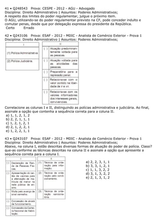 41 • Q248543 Prova: CESPE - 2012 - AGU - Advogado
Disciplina: Direito Administrativo | Assuntos: Poderes Administrativos;
A respeito dos limites do poder regulamentar, julgue o próximo item.
O AGU, utilizando-se do poder regulamentar previsto na CF, pode conceder indulto e
comutar penas, desde que por delegação expressa do presidente da República.
Certo Errado
42 • Q243106 Prova: ESAF - 2012 - MDIC - Analista de Comércio Exterior - Prova 1
Disciplina: Direito Administrativo | Assuntos: Poderes Administrativos;
Correlacione as colunas I e II, distinguindo as polícias administrativa e judiciária. Ao final,
assinale a opção que contenha a sequência correta para a coluna II.
a) 1, 1, 2, 1, 2
b) 2, 2, 1, 1, 1
c) 1, 2, 1, 2, 1
d) 2, 1, 2, 2, 1
e) 1, 2, 2, 1, 1
43 • Q243107 Prova: ESAF - 2012 - MDIC - Analista de Comércio Exterior - Prova 1
Disciplina: Direito Administrativo | Assuntos: Poderes Administrativos;
Abaixo, na coluna I, estão descritas diversas formas de atuação do poder de polícia. Classi?
que-as conforme as técnicas descritas na coluna II e assinale a opção que apresente a
sequência correta para a coluna I.
a) 2, 2, 3, 1, 1
b) 3, 3, 1, 2, 1
c) 1, 1, 3, 2, 2
d) 3, 1, 3, 2, 2
e) 2, 1, 3, 1, 2
 