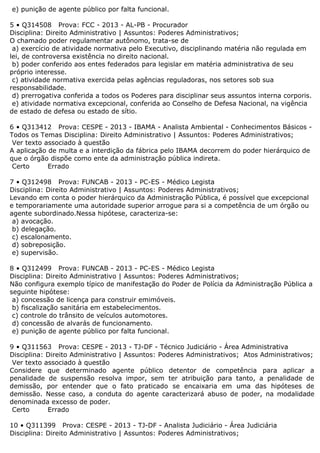 e) punição de agente público por falta funcional.
5 • Q314508 Prova: FCC - 2013 - AL-PB - Procurador
Disciplina: Direito Administrativo | Assuntos: Poderes Administrativos;
O chamado poder regulamentar autônomo, trata-se de
a) exercício de atividade normativa pelo Executivo, disciplinando matéria não regulada em
lei, de controversa existência no direito nacional.
b) poder conferido aos entes federados para legislar em matéria administrativa de seu
próprio interesse.
c) atividade normativa exercida pelas agências reguladoras, nos setores sob sua
responsabilidade.
d) prerrogativa conferida a todos os Poderes para disciplinar seus assuntos interna corporis.
e) atividade normativa excepcional, conferida ao Conselho de Defesa Nacional, na vigência
de estado de defesa ou estado de sítio.
6 • Q313412 Prova: CESPE - 2013 - IBAMA - Analista Ambiental - Conhecimentos Básicos -
Todos os Temas Disciplina: Direito Administrativo | Assuntos: Poderes Administrativos;
Ver texto associado à questão
A aplicação de multa e a interdição da fábrica pelo IBAMA decorrem do poder hierárquico de
que o órgão dispõe como ente da administração pública indireta.
Certo Errado
7 • Q312498 Prova: FUNCAB - 2013 - PC-ES - Médico Legista
Disciplina: Direito Administrativo | Assuntos: Poderes Administrativos;
Levando em conta o poder hierárquico da Administração Pública, é possível que excepcional
e temporariamente uma autoridade superior arrogue para si a competência de um órgão ou
agente subordinado.Nessa hipótese, caracteriza-se:
a) avocação.
b) delegação.
c) escalonamento.
d) sobreposição.
e) supervisão.
8 • Q312499 Prova: FUNCAB - 2013 - PC-ES - Médico Legista
Disciplina: Direito Administrativo | Assuntos: Poderes Administrativos;
Não configura exemplo típico de manifestação do Poder de Polícia da Administração Pública a
seguinte hipótese:
a) concessão de licença para construir emimóveis.
b) fiscalização sanitária em estabelecimentos.
c) controle do trânsito de veículos automotores.
d) concessão de alvarás de funcionamento.
e) punição de agente público por falta funcional.
9 • Q311563 Prova: CESPE - 2013 - TJ-DF - Técnico Judiciário - Área Administrativa
Disciplina: Direito Administrativo | Assuntos: Poderes Administrativos; Atos Administrativos;
Ver texto associado à questão
Considere que determinado agente público detentor de competência para aplicar a
penalidade de suspensão resolva impor, sem ter atribuição para tanto, a penalidade de
demissão, por entender que o fato praticado se encaixaria em uma das hipóteses de
demissão. Nesse caso, a conduta do agente caracterizará abuso de poder, na modalidade
denominada excesso de poder.
Certo Errado
10 • Q311399 Prova: CESPE - 2013 - TJ-DF - Analista Judiciário - Área Judiciária
Disciplina: Direito Administrativo | Assuntos: Poderes Administrativos;
 