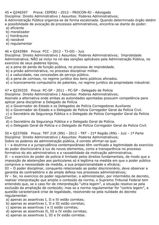 45 • Q246597 Prova: CEPERJ - 2012 - PROCON-RJ - Advogado
Disciplina: Direito Administrativo | Assuntos: Poderes Administrativos;
A Administração Pública organiza-se de forma escalonada. Quando determinado órgão detém
a possibilidade de avocação de processos administrativos, encontra-se diante do poder:
a) eficiente
b) moralizador
c) hierárquico
d) razoável
e) regulamentar
46 • Q242984 Prova: FCC - 2012 - TJ-GO - Juiz
Disciplina: Direito Administrativo | Assuntos: Poderes Administrativos; Improbidade
Administrativa; NÃO se inclui no rol das sanções aplicáveis pela Administração Pública, no
exercício de seus poderes típicos,
a) a pena de perda da função pública, no processo de improbidade.
b) a prisão administrativa, no processo disciplinar militar.
c) a caducidade, nas concessões de serviço público.
d) a pena de comisso, no regime jurídico dos bens públicos aforados.
e) o licenciamento compulsório de patentes, no regime jurídico da propriedade industrial.
47 • Q239335 Prova: PC-SP - 2011 - PC-SP - Delegado de Polícia
Disciplina: Direito Administrativo | Assuntos: Poderes Administrativos;
Assinale a alternativa onde ambas as autoridades apontadas possuem competência para
aplicar pena disciplinar a Delegado de Polícia
a) o Governador do Estado e os Delegados de Polícia Corregedores Auxiliares
b) o Governador do Estado e o Delegado de Polícia Corregedor Geral da Polícia Civil.
c) o Secretário da Segurança Pública e o Delegado de Polícia Corregedor Geral da Polícia
Civil
d) o Secretário da Segurança Pública e o Delegado Geral de Polícia.
e) o Delegado Geral de Polícia e o Delegado de Polícia Corregedor Geral da Polícia Civil.
50 • Q237006 Prova: TRT 21R (RN) - 2012 - TRT - 21ª Região (RN) - Juiz - 1ª Parte
Disciplina: Direito Administrativo | Assuntos: Poderes Administrativos;
Sobre os poderes da administração pública, é correto afirmar-se que:
I – a doutrina e a jurisprudência contemporâneas têm verificado a legitimidade do exercício
do poder discricionário à luz de novos elementos, como a transparência no processo
formativo do ato administrativo e a razoabilidade da motivação administrativa;
II – o exercício do poder de polícia é limitado pelos direitos fundamentais, de modo que a
imposição de abstenções aos particulares só é legítima na medida em que o poder público
comprove a necessidade da medida, a sua proporcionalidade e eficácia;
III – O poder disciplinar, conquanto relacionado ao poder discricionário, deve observar a
garantia do contraditório e da ampla defesa nos processos administrativos;
IV – Se, no exercício do poder regulamentar, o administrador, por intermédio de decreto,
realizar interpretação que amplie o conteúdo da norma, o Supremo Tribunal Federal tem
entendido que, se o caso for de interpretação “ultra legem”, a situação resolve-se pela
exclusão da ampliação de conteúdo; mas se a norma regulamentar for “contra legem”, a
questão caracterizará crise de legalidade, resolvendo-se pela nulidade do decreto
regulamentar.
a) apenas as assertivas I, II e IV estão corretas;
b) apenas as assertivas I, II e III estão corretas;
c) apenas as assertivas I e II estão corretas;
d) apenas as assertivas II, III e IV estão corretas;
e) apenas as assertivas I, III e IV estão corretas.
 