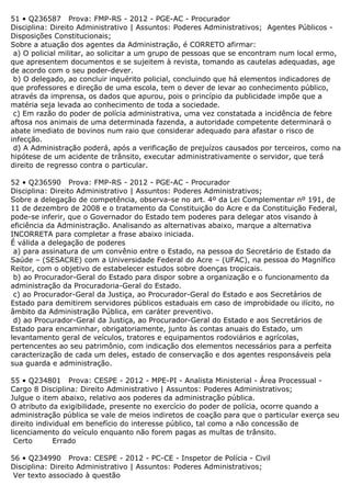 51 • Q236587 Prova: FMP-RS - 2012 - PGE-AC - Procurador
Disciplina: Direito Administrativo | Assuntos: Poderes Administrativos; Agentes Públicos -
Disposições Constitucionais;
Sobre a atuação dos agentes da Administração, é CORRETO afirmar:
a) O policial militar, ao solicitar a um grupo de pessoas que se encontram num local ermo,
que apresentem documentos e se sujeitem à revista, tomando as cautelas adequadas, age
de acordo com o seu poder-dever.
b) O delegado, ao concluir inquérito policial, concluindo que há elementos indicadores de
que professores e direção de uma escola, tem o dever de levar ao conhecimento público,
através da imprensa, os dados que apurou, pois o princípio da publicidade impõe que a
matéria seja levada ao conhecimento de toda a sociedade.
c) Em razão do poder de polícia administrativa, uma vez constatada a incidência de febre
aftosa nos animais de uma determinada fazenda, a autoridade competente determinará o
abate imediato de bovinos num raio que considerar adequado para afastar o risco de
infecção.
d) A Administração poderá, após a verificação de prejuízos causados por terceiros, como na
hipótese de um acidente de trânsito, executar administrativamente o servidor, que terá
direito de regresso contra o particular.
52 • Q236590 Prova: FMP-RS - 2012 - PGE-AC - Procurador
Disciplina: Direito Administrativo | Assuntos: Poderes Administrativos;
Sobre a delegação de competência, observa-se no art. 4º da Lei Complementar nº 191, de
11 de dezembro de 2008 e o tratamento da Constituição do Acre e da Constituição Federal,
pode-se inferir, que o Governador do Estado tem poderes para delegar atos visando à
eficiência da Administração. Analisando as alternativas abaixo, marque a alternativa
INCORRETA para completar a frase abaixo iniciada.
É válida a delegação de poderes
a) para assinatura de um convênio entre o Estado, na pessoa do Secretário de Estado da
Saúde – (SESACRE) com a Universidade Federal do Acre – (UFAC), na pessoa do Magnífico
Reitor, com o objetivo de estabelecer estudos sobre doenças tropicais.
b) ao Procurador-Geral do Estado para dispor sobre a organização e o funcionamento da
administração da Procuradoria-Geral do Estado.
c) ao Procurador-Geral da Justiça, ao Procurador-Geral do Estado e aos Secretários de
Estado para demitirem servidores públicos estaduais em caso de improbidade ou ilícito, no
âmbito da Administração Pública, em caráter preventivo.
d) ao Procurador-Geral da Justiça, ao Procurador-Geral do Estado e aos Secretários de
Estado para encaminhar, obrigatoriamente, junto às contas anuais do Estado, um
levantamento geral de veículos, tratores e equipamentos rodoviários e agrícolas,
pertencentes ao seu patrimônio, com indicação dos elementos necessários para a perfeita
caracterização de cada um deles, estado de conservação e dos agentes responsáveis pela
sua guarda e administração.
55 • Q234801 Prova: CESPE - 2012 - MPE-PI - Analista Ministerial - Área Processual -
Cargo 8 Disciplina: Direito Administrativo | Assuntos: Poderes Administrativos;
Julgue o item abaixo, relativo aos poderes da administração pública.
O atributo da exigibilidade, presente no exercício do poder de polícia, ocorre quando a
administração pública se vale de meios indiretos de coação para que o particular exerça seu
direito individual em benefício do interesse público, tal como a não concessão de
licenciamento do veículo enquanto não forem pagas as multas de trânsito.
Certo Errado
56 • Q234990 Prova: CESPE - 2012 - PC-CE - Inspetor de Polícia - Civil
Disciplina: Direito Administrativo | Assuntos: Poderes Administrativos;
Ver texto associado à questão
 