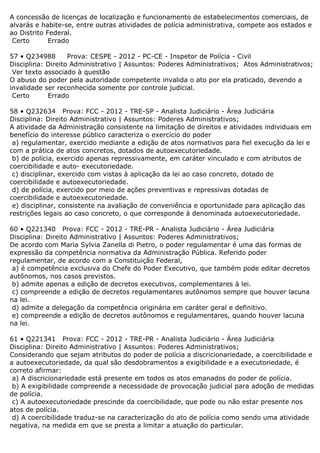 A concessão de licenças de localização e funcionamento de estabelecimentos comerciais, de
alvarás e habite-se, entre outras atividades de polícia administrativa, compete aos estados e
ao Distrito Federal.
Certo Errado
57 • Q234988 Prova: CESPE - 2012 - PC-CE - Inspetor de Polícia - Civil
Disciplina: Direito Administrativo | Assuntos: Poderes Administrativos; Atos Administrativos;
Ver texto associado à questão
O abuso do poder pela autoridade competente invalida o ato por ela praticado, devendo a
invalidade ser reconhecida somente por controle judicial.
Certo Errado
58 • Q232634 Prova: FCC - 2012 - TRE-SP - Analista Judiciário - Área Judiciária
Disciplina: Direito Administrativo | Assuntos: Poderes Administrativos;
A atividade da Administração consistente na limitação de direitos e atividades individuais em
benefício do interesse público caracteriza o exercício do poder
a) regulamentar, exercido mediante a edição de atos normativos para fiel execução da lei e
com a prática de atos concretos, dotados de autoexecutoriedade.
b) de polícia, exercido apenas repressivamente, em caráter vinculado e com atributos de
coercibilidade e auto- executoriedade.
c) disciplinar, exercido com vistas à aplicação da lei ao caso concreto, dotado de
coercibilidade e autoexecutoriedade.
d) de polícia, exercido por meio de ações preventivas e repressivas dotadas de
coercibilidade e autoexecutoriedade.
e) disciplinar, consistente na avaliação de conveniência e oportunidade para aplicação das
restrições legais ao caso concreto, o que corresponde à denominada autoexecutoriedade.
60 • Q221340 Prova: FCC - 2012 - TRE-PR - Analista Judiciário - Área Judiciária
Disciplina: Direito Administrativo | Assuntos: Poderes Administrativos;
De acordo com Maria Sylvia Zanella di Pietro, o poder regulamentar é uma das formas de
expressão da competência normativa da Administração Pública. Referido poder
regulamentar, de acordo com a Constituição Federal,
a) é competência exclusiva do Chefe do Poder Executivo, que também pode editar decretos
autônomos, nos casos previstos.
b) admite apenas a edição de decretos executivos, complementares à lei.
c) compreende a edição de decretos regulamentares autônomos sempre que houver lacuna
na lei.
d) admite a delegação da competência originária em caráter geral e definitivo.
e) compreende a edição de decretos autônomos e regulamentares, quando houver lacuna
na lei.
61 • Q221341 Prova: FCC - 2012 - TRE-PR - Analista Judiciário - Área Judiciária
Disciplina: Direito Administrativo | Assuntos: Poderes Administrativos;
Considerando que sejam atributos do poder de polícia a discricionariedade, a coercibilidade e
a autoexecutoriedade, da qual são desdobramentos a exigibilidade e a executoriedade, é
correto afirmar:
a) A discricionariedade está presente em todos os atos emanados do poder de polícia.
b) A exigibilidade compreende a necessidade de provocação judicial para adoção de medidas
de polícia.
c) A autoexecutoriedade prescinde da coercibilidade, que pode ou não estar presente nos
atos de polícia.
d) A coercibilidade traduz-se na caracterização do ato de polícia como sendo uma atividade
negativa, na medida em que se presta a limitar a atuação do particular.
 