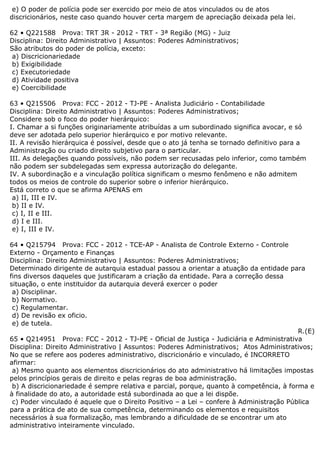 e) O poder de polícia pode ser exercido por meio de atos vinculados ou de atos
discricionários, neste caso quando houver certa margem de apreciação deixada pela lei.
62 • Q221588 Prova: TRT 3R - 2012 - TRT - 3ª Região (MG) - Juiz
Disciplina: Direito Administrativo | Assuntos: Poderes Administrativos;
São atributos do poder de polícia, exceto:
a) Discricionariedade
b) Exigibilidade
c) Executoriedade
d) Atividade positiva
e) Coercibilidade
63 • Q215506 Prova: FCC - 2012 - TJ-PE - Analista Judiciário - Contabilidade
Disciplina: Direito Administrativo | Assuntos: Poderes Administrativos;
Considere sob o foco do poder hierárquico:
I. Chamar a si funções originariamente atribuídas a um subordinado significa avocar, e só
deve ser adotada pelo superior hierárquico e por motivo relevante.
II. A revisão hierárquica é possível, desde que o ato já tenha se tornado definitivo para a
Administração ou criado direito subjetivo para o particular.
III. As delegações quando possíveis, não podem ser recusadas pelo inferior, como também
não podem ser subdelegadas sem expressa autorização do delegante.
IV. A subordinação e a vinculação política significam o mesmo fenômeno e não admitem
todos os meios de controle do superior sobre o inferior hierárquico.
Está correto o que se afirma APENAS em
a) II, III e IV.
b) II e IV.
c) I, II e III.
d) I e III.
e) I, III e IV.
64 • Q215794 Prova: FCC - 2012 - TCE-AP - Analista de Controle Externo - Controle
Externo - Orçamento e Finanças
Disciplina: Direito Administrativo | Assuntos: Poderes Administrativos;
Determinado dirigente de autarquia estadual passou a orientar a atuação da entidade para
fins diversos daqueles que justificaram a criação da entidade. Para a correção dessa
situação, o ente instituidor da autarquia deverá exercer o poder
a) Disciplinar.
b) Normativo.
c) Regulamentar.
d) De revisão ex oficio.
e) de tutela.
R.(E)
65 • Q214951 Prova: FCC - 2012 - TJ-PE - Oficial de Justiça - Judiciária e Administrativa
Disciplina: Direito Administrativo | Assuntos: Poderes Administrativos; Atos Administrativos;
No que se refere aos poderes administrativo, discricionário e vinculado, é INCORRETO
afirmar:
a) Mesmo quanto aos elementos discricionários do ato administrativo há limitações impostas
pelos princípios gerais de direito e pelas regras de boa administração.
b) A discricionariedade é sempre relativa e parcial, porque, quanto à competência, à forma e
à finalidade do ato, a autoridade está subordinada ao que a lei dispõe.
c) Poder vinculado é aquele que o Direito Positivo – a Lei – confere à Administração Pública
para a prática de ato de sua competência, determinando os elementos e requisitos
necessários à sua formalização, mas lembrando a dificuldade de se encontrar um ato
administrativo inteiramente vinculado.
 