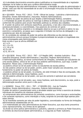 d) A atividade discricionária encontra plena justificativa na impossibilidade de o legislador
catalogar na lei todos os atos que a prática administrativa exige.
e) Na categoria dos atos administrativos vinculados, a liberdade de ação do administrador é
ampla, visto que não há necessidade de se ater à enumeração minuciosa do Direito Positivo
para realizá-la.
66 • Q214954 Prova: FCC - 2012 - TJ-PE - Oficial de Justiça - Judiciária e Administrativa
Disciplina: Direito Administrativo | Assuntos: Poderes Administrativos;
Em matéria do poder de polícia de que dispõe a Administração Pública, considere:
I. A finalidade do poder de polícia se restringe à defesa do Estado e de sua Administração,
conferindo-lhe poderes para anular liberdades públicas ou direitos dos cidadãos.
II. O poder de polícia tem atributos específicos, peculiares, e tais são a discricionariedade, a
autoexecutoriedade e a coercibilidade, mas passíveis de controle em geral.
III. No poder de polícia originário e no delegado observa-se que o primeiro é pleno no seu
exercício e consectário, ao passo que o segundo é limitado nos termos da delegação e se
caracteriza por atos de execução.
IV. As condições de validade do poder de polícia são diferentes as dos demais atos
administrativos comuns porque limitadas à proporcionalidade da sanção e à legalidade dos
meios empregados pela Administração.
Está correto o que se afirma APENAS em
a) I e II.
b) I, II e IV.
c) I, III e IV.
d) II e III.
e) II, III e IV.
67 • Q213030 Prova: FCC - 2012 - TRT - 11ª Região (AM) - Analista Judiciário - Área
Judiciária Disciplina: Direito Administrativo | Assuntos: Poderes Administrativos;
A Administração Pública, ao tomar conhecimento de infrações, cometidas por estudantes de
uma escola pública, utiliza-se de um de seus poderes administrativos, qual seja, o poder
disciplinar. Nesse caso, a Administração Pública
a) poderia utilizar-se de tal poder contra os estudantes da escola pública.
b) não poderia utilizar-se de tal poder, porém, pode impor sanções aos estudantes, com
fundamento no poder de polícia do Estado.
c) poderia utilizar-se de tal poder, no entanto, ele está limitado à fase de averiguação, não
cabendo à Administração, nessa hipótese, punir.
d) não poderia utilizar-se de tal poder, vez que ele somente é aplicável aos servidores
públicos.
e) poderia utilizar-se de tal poder, que, nessa hipótese, será discricionário, ou seja, pode a
Administração escolher entre punir e não punir.
1 • Q298959 Prova: FCC - 2011 - TRT - 1ª REGIÃO (RJ) - Juiz do Trabalho
Disciplina: Direito Administrativo | Assuntos: Poderes Administrativos;
O poder de polícia é caracterizado como a atividade estatal que limita o exercício de direitos
individuais em benefício do interesse público e
a) compreende atos administrativos de conteúdo constitutivo, como licenças e autorizações,
e de conteúdo repressivo, como interdição e multa, exigindo-se previsão legal apenas para
estes últimos.
b) se manifesta somente por atos do poder legislativo, concretizados na forma de limitações
administrativas estabelecidas em lei.
c) é materializado por atos administrativos do Poder Executivo, que atua tanto preventiva
como repressivamente, nos limites da lei aplicável.
d) divide-se entre polícia administrativa e judiciária, cabendo a primeira ao Poder Executivo,
no âmbito da discricionariedade administrativa, e a segunda ao Poder Judiciário.
 