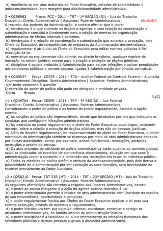 e) manifesta-se por atos materiais do Poder Executivo, dotados de coercibilidade e
autoexecutoriedade, sem margem para discricionariedade administrativa.
2 • Q298963 Prova: FCC - 2011 - TRT - 1ª REGIÃO (RJ) - Juiz do Trabalho
Disciplina: Direito Administrativo | Assuntos: Poderes Administrativos; ANULADA
A respeito dos poderes da Administração, é correto afirmar que o poder
a) hierárquico é o que submete os órgãos e agentes a uma relação de coordenação e
subordinação e constitui o fundamento para a edição de normas de organização
administrativa de efeitos internos e externos.
b) hierárquico é a relação de coordenação e subordinação que autoriza a avocação, pelo
Chefe do Executivo, de competências de entidades da Administração descentralizada.
c) regulamentar é atribuído ao Chefe do Executivo para editar normas voltadas à fiel
execução da lei.
d) normativo ou regulamentar não admite, no direito brasileiro, qualquer espécie de
inovação na ordem jurídica, exceto para a criação e extinção de órgãos públicos.
e) disciplinar é aquele atribuído à Administração para apurar infrações e aplicar penalidades
aos servidores públicos e demais pessoas ligadas à Administração por vínculo contratual.
8 • Q209537 Prova: CESPE - 2011 - TCU - Auditor Federal de Controle Externo - Auditoria
Governamental Disciplina: Direito Administrativo | Assuntos: Poderes Administrativos;
Ver texto associado à questão
O exercício do poder de polícia não pode ser delegado a entidade privada.
Certo Errado
R.(C)
11 • Q249764 Prova: CESPE - 2011 - TRF - 3ª REGIÃO - Juiz Federal
Disciplina: Direito Administrativo | Assuntos: Poderes Administrativos;
Considerando o poder de polícia e os limites do poder regulamentar, assinale a opção
correta.
a) As sanções de polícia são imprescritíveis, desde que instituídas por leis que indiquem as
condutas que configuram infrações administrativas.
b) No exercício do poder regulamentar, o chefe do Poder Executivo pode dispor, mediante
decreto, sobre a criação e extinção de órgãos públicos, mas não de pessoas jurídicas.
c) Além do decreto regulamentar, de responsabilidade do chefe do Poder Executivo, o poder
normativo da administração também se expressa por meio de atos administrativos editados
por outras autoridades, como, por exemplo, avisos ministeriais, resoluções, portarias,
instruções e ordens de serviço.
d) Os atos oriundos da atividade de polícia administrativa estão sujeitos ao controle judicial,
salvo se praticados no exercício de competência discricionária, situação em que cabe à
administração impor o conteúdo e a dimensão das restrições em favor do interesse público.
e) Todas as medidas de polícia detêm o atributo da autoexecutoriedade, pois dele deriva a
possibilidade de a administração pôr em execução as suas decisões, sem necessidade de
recorrer previamente ao Poder Judiciário.
12 • Q250210 Prova: TRT 23R (MT) - 2011 - TRT - 23ª REGIÃO (MT) - Juiz do Trabalho
Disciplina: Direito Administrativo | Assuntos: Poderes Administrativos;
As seguintes afirmativas são corretas a respeito dos Poderes Administrativos, exceto:
a) o poder de policia mitigante é a ação do agente público contrário à Lei.
b) o poder discricionário permite a prática de atos administrativos com liberdade na escolha
de sua conveniência, oportunidade e conteúdo.
c) o poder regulamentar faculta aos Chefes do Poder Executivo explicar a iei para sua
correta execução, através de decretos e regulamentos.
d) o poder hierárquico tem por objetivo ordenar, coordenar, controiar e corrigir as
atividades administrativas, no âmbito intemo da Administração Pública.
e) o poder discipiinar é a faculdade de punir intemamente as infrações funcionais dos
servidores públicos e demais pessoas sujeitas à disciplina administrativa.
 