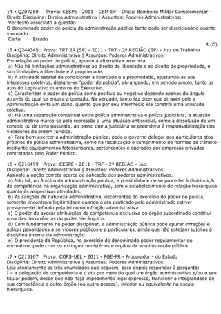 14 • Q207250 Prova: CESPE - 2011 - CBM-DF - Oficial Bombeiro Militar Complementar –
Direito Disciplina: Direito Administrativo | Assuntos: Poderes Administrativos;
Ver texto associado à questão
O denominado poder de polícia da administração pública tanto pode ser discricionário quanto
vinculado.
Certo Errado
R.(C)
15 • Q244345 Prova: TRT 2R (SP) - 2011 - TRT - 2ª REGIÃO (SP) - Juiz do Trabalho
Disciplina: Direito Administrativo | Assuntos: Poderes Administrativos;
Em relação ao poder de polícia, aponte a alternativa incorreta
a) Não há limitações administrativas ao direito de liberdade e ao direito de propriedade, e
sim limitações à liberdade e à propriedade.
b) A atividade estatal de condicionar a liberdade e a propriedade, ajustando-as aos
interesses coletivos, designa-se "poder de polícia", abrangendo, em sentido amplo, tanto os
atos do Legislativo quanto os do Executivo.
c) Caracterizar o poder de polícia como positivo ou negativo depende apenas do ângulo
através do qual se encara a questão. Na verdade, tanto faz dizer que através dele a
Administração evita um dano, quanto que por seu intermédio ela constrói uma utilidade
coletiva.
d) Há uma separação conceitual entre polícia administrativa e polícia judiciária; a atuação
administrativa marca-se pela repressão a uma atuação antissocial, como a dissolução de um
comício ou de uma passeata, ao passo que a judiciária se preordena à responsabilização dos
violadores da ordem jurídica.
e) Para bem exercer a administração pública, pode o governo delegar aos particulares atos
próprios de polícia administrativa, como na fiscalização e cumprimento de normas de trânsito
mediante equipamentos fotossensores, pertencentes e operados por empresas privadas
contratadas pelo Poder Público.
16 • Q216499 Prova: CESPE - 2011 - TRF - 2ª REGIÃO - Juiz
Disciplina: Direito Administrativo | Assuntos: Poderes Administrativos;
Assinale a opção correta acerca da aplicação dos poderes administrativos.
a) Não há, no âmbito da administração pública, a possibilidade de se proceder à distribuição
de competência na organização administrativa, sem o estabelecimento de relação hierárquica
quanto às respectivas atividades.
b) As sanções de natureza administrativa, decorrentes do exercício do poder de polícia,
somente encontram legitimidade quando o ato praticado pelo administrado estiver
previamente definido pela lei como infração administrativa
c) O poder de avocar atribuições de competência exclusiva do órgão subordinado constitui
uma das decorrências do poder hierárquico.
d) Com fundamento no poder disciplinar, a administração pública pode apurar infrações e
aplicar penalidades a servidores públicos e a particulares, ainda que não estejam sujeitos à
disciplina interna da administração.
e) O presidente da República, no exercício do denominado poder regulamentar ou
normativo, pode criar ou extinguir ministérios e órgãos da administração pública.
17 • Q215167 Prova: COPS-UEL - 2011 - PGE-PR - Procurador - do Estado
Disciplina: Direito Administrativo | Assuntos: Poderes Administrativos;
Leia atentamente os três enunciados que seguem, para depois responder à pergunta:
I – a delegação de competência é o ato por meio do qual um órgão administrativo e/ou o seu
titular podem, desde que não haja impedimento legal expresso, transferir a integralidade de
sua competência a outro órgão (ou outra pessoa), inferior ou equivalente na escala
hierárquica.
 
