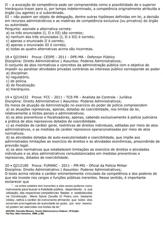 II – a avocação de competência pode ser compreendida como a possibilidade de o superior
hierárquico trazer para si, por tempo indeterminado, a competência originalmente atribuída a
órgão (ou agente) a si subordinado.
III – não podem ser objeto de delegação, dentre outras hipóteses definidas em lei, a decisão
em recursos administrativos e as matérias de competência exclusiva (ou privativa) do órgão
ou autoridade.
Pergunta: assinale a alternativa correta:
a) os três enunciados (I, II e III) são corretos;
b) nenhum dos três enunciados (I, II e III) é correto;
c) apenas o enunciado II é correto;
d) apenas o enunciado III é correto;
e) todas as quatro alternativas acima são incorretas.
18 • Q219441 Prova: CESPE - 2011 - DPE-MA - Defensor Público
Disciplina: Direito Administrativo | Assuntos: Poderes Administrativos;
O conjunto de atos normativos e concretos da administração pública com o objetivo de
impedir ou paralisar atividades privadas contrárias ao interesse público corresponde ao poder
a) disciplinar.
b) regulatório.
c) de polícia.
d) de fiscalização.
e) hierárquico.
19 • Q214232 Prova: FCC - 2011 - TCE-PR - Analista de Controle - Jurídica
Disciplina: Direito Administrativo | Assuntos: Poderes Administrativos;
Os meios de atuação da Administração no exercício do poder de polícia compreendem
a) as atuações repressivas, apenas, dotadas de coercibilidade, nos limites da lei,
relativamente a ilícitos penais e administrativos.
b) os atos preventivos e fiscalizadores, apenas, cabendo exclusivamente à polícia judiciária
a prática de atos repressivos dotados de coercibilidade.
c) as medidas de caráter geral, restritivas de direitos individuais, editadas por meio de atos
administrativos, e as medidas de caráter repressivo operacionalizadas por meio de atos
normativos.
d) as atividades dotadas de auto-executoriedade e coercibilidade, que impõe aos
administrados limitações ao exercício de direitos e as atividades econômicas, prescindindo de
previsão legal.
e) os atos normativos que estabelecem limitações ao exercício de direitos e atividades
individuais e os atos administrativos consubstanciados em medidas preventivas e
repressivas, dotados de coercibilidade.
20 • Q212180 Prova: FUMARC - 2011 - PM-MG - Oficial da Polícia Militar
Disciplina: Direito Administrativo | Assuntos: Poderes Administrativos;
O texto acima retrata o caráter eminentemente vinculado da competência e dos poderes de
que ela investe nos cargos e funções públicas inerentes. Nesse sentido, é importante
esclarecer que
 