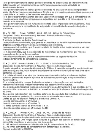 a) o poder discricionário apenas pode ser exercido na circunstância de inexistir uma lei
determinando um comportamento ou conferindo uma competência vinculada ao
Administrador Público.
b) o poder discricionário apenas pode ser exercido na situação em que a complexidade
social não foi devidamente regulada pelo Direito e as prerrogativas da autoridade garantem a
possibilidade de decidir sobre assuntos semelhantes.
c) o poder discricionário apenas pode ser usado numa situação em que a competência em
relação ao tema não foi destinada para a autoridade em questão e há conveniência na
decisão a ser adotada.
d) o poder discricionário tem fundamento no fato social imprevisto normativamente, mas
também na oportuna competência da autoridade e importância de uma decisão justa e
equânime.
21 • Q212181 Prova: FUMARC - 2011 - PM-MG - Oficial da Polícia Militar
Disciplina: Direito Administrativo | Assuntos: Poderes Administrativos;
Ver texto associado à questão
É atributo do Poder de Polícia Administrativa:
a) O princípio da autotutela, que garante a capacidade da Administração de tratar de seus
próprios assuntos, inclusive de sua autofscalização e controle.
b) A autoexecutoriedade, que é a oportunidade de decidir sobre quais campos atuar, sem
limitações de legitimidade.
c) A coercibilidade, que é a capacidade de materializar os mandamentos por meio da
imposição de força, se for necessário.
d) A discricionariedade, que é a liberdade de escolher os objetos de decisão,
independentemente da competência específca.
R.(C)
22 • Q212228 Prova: FUMARC - 2011 - PC-MG - Escrivão de Polícia Civil
Disciplina: Direito Administrativo | Assuntos: Poderes Administrativos;
O poder de polícia, a cargo da Administração Pública, é exercido pela polícia administrativa e
pela polícia judiciária, cujas funções distinguem-se através da atuação de cada uma delas,
conforme se segue:
I. a polícia administrativa atua por meio de agentes credenciados por diversos órgãos
públicos, procurando impedir a prática de atos lesivos por infração a regras do Direito
Administrativo.
II. a polícia judiciária tem por fnalidade exclusiva a colaboração com outros órgãos,
realizando sua missão independentemente dos desdobramentos futuros.
III. a polícia administrativa funciona como suporte ao poder judiciário e sua atividade deve
ser entendida como meio subsidiário ao aparelhamento judicial com a fnalidade de repressão
ao crime.
IV. a polícia judiciária tem por fnalidade zelar pela boa conduta dos indivíduos em face das
leis, ocupando-se, portanto, do comportamento anti-social dos mesmos.
Diante do que foi exposto, marque a alternativa CORRETA.
a) está correta apenas a afrmativa I.
b) está correta apenas a afrmativa IV.
c) estão corretas apenas as afrmativas II e IV.
d) estão corretas apenas as afrmativas I e III.
23 • Q208926 Prova: PC-MG - 2011 - PC-MG - Delegado de Polícia
Disciplina: Direito Administrativo | Assuntos: Poderes Administrativos;
Sobre os poderes e funções do Estado, analise as seguintes afrmativas:
I. É possível que uma função típica atribuída a qualquer dos poderes de Estado seja
convertida em atípica, e vice versa, por força de lei.
II. Há exclusividade no exercício de cada função pelos Poderes de Estado.
III. As linhas defnidoras da competência têm caráter legal e apolítico.
Marque a alternativa CORRETA.
 