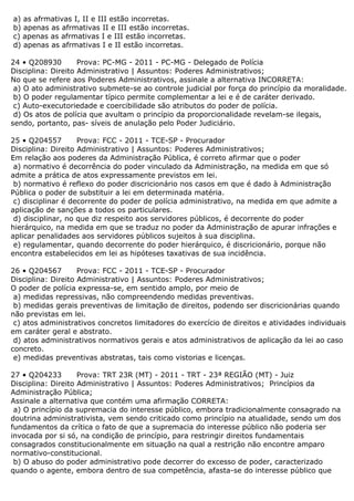 a) as afrmativas I, II e III estão incorretas.
b) apenas as afrmativas II e III estão incorretas.
c) apenas as afrmativas I e III estão incorretas.
d) apenas as afrmativas I e II estão incorretas.
24 • Q208930 Prova: PC-MG - 2011 - PC-MG - Delegado de Polícia
Disciplina: Direito Administrativo | Assuntos: Poderes Administrativos;
No que se refere aos Poderes Administrativos, assinale a alternativa INCORRETA:
a) O ato administrativo submete-se ao controle judicial por força do princípio da moralidade.
b) O poder regulamentar típico permite complementar a lei e é de caráter derivado.
c) Auto-executoriedade e coercibilidade são atributos do poder de polícia.
d) Os atos de polícia que avultam o princípio da proporcionalidade revelam-se ilegais,
sendo, portanto, pas- síveis de anulação pelo Poder Judiciário.
25 • Q204557 Prova: FCC - 2011 - TCE-SP - Procurador
Disciplina: Direito Administrativo | Assuntos: Poderes Administrativos;
Em relação aos poderes da Administração Pública, é correto afirmar que o poder
a) normativo é decorrência do poder vinculado da Administração, na medida em que só
admite a prática de atos expressamente previstos em lei.
b) normativo é reflexo do poder discricionário nos casos em que é dado à Administração
Pública o poder de substituir a lei em determinada matéria.
c) disciplinar é decorrente do poder de polícia administrativo, na medida em que admite a
aplicação de sanções a todos os particulares.
d) disciplinar, no que diz respeito aos servidores públicos, é decorrente do poder
hierárquico, na medida em que se traduz no poder da Administração de apurar infrações e
aplicar penalidades aos servidores públicos sujeitos à sua disciplina.
e) regulamentar, quando decorrente do poder hierárquico, é discricionário, porque não
encontra estabelecidos em lei as hipóteses taxativas de sua incidência.
26 • Q204567 Prova: FCC - 2011 - TCE-SP - Procurador
Disciplina: Direito Administrativo | Assuntos: Poderes Administrativos;
O poder de polícia expressa-se, em sentido amplo, por meio de
a) medidas repressivas, não compreendendo medidas preventivas.
b) medidas gerais preventivas de limitação de direitos, podendo ser discricionárias quando
não previstas em lei.
c) atos administrativos concretos limitadores do exercício de direitos e atividades individuais
em caráter geral e abstrato.
d) atos administrativos normativos gerais e atos administrativos de aplicação da lei ao caso
concreto.
e) medidas preventivas abstratas, tais como vistorias e licenças.
27 • Q204233 Prova: TRT 23R (MT) - 2011 - TRT - 23ª REGIÃO (MT) - Juiz
Disciplina: Direito Administrativo | Assuntos: Poderes Administrativos; Princípios da
Administração Pública;
Assinale a alternativa que contém uma afirmação CORRETA:
a) O princípio da supremacia do interesse público, embora tradicionalmente consagrado na
doutrina administrativista, vem sendo criticado como princípio na atualidade, sendo um dos
fundamentos da crítica o fato de que a supremacia do interesse público não poderia ser
invocada por si só, na condição de princípio, para restringir direitos fundamentais
consagrados constitucionalmente em situação na qual a restrição não encontre amparo
normativo-constitucional.
b) O abuso do poder administrativo pode decorrer do excesso de poder, caracterizado
quando o agente, embora dentro de sua competência, afasta-se do interesse público que
 