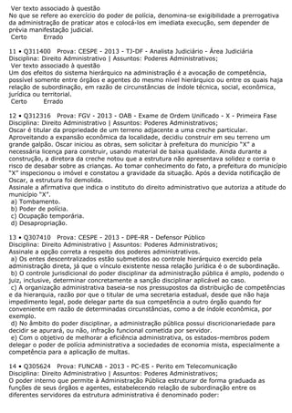 Ver texto associado à questão
No que se refere ao exercício do poder de polícia, denomina-se exigibilidade a prerrogativa
da administração de praticar atos e colocá-los em imediata execução, sem depender de
prévia manifestação judicial.
Certo Errado
11 • Q311400 Prova: CESPE - 2013 - TJ-DF - Analista Judiciário - Área Judiciária
Disciplina: Direito Administrativo | Assuntos: Poderes Administrativos;
Ver texto associado à questão
Um dos efeitos do sistema hierárquico na administração é a avocação de competência,
possível somente entre órgãos e agentes do mesmo nível hierárquico ou entre os quais haja
relação de subordinação, em razão de circunstâncias de índole técnica, social, econômica,
jurídica ou territorial.
Certo Errado
12 • Q312316 Prova: FGV - 2013 - OAB - Exame de Ordem Unificado - X - Primeira Fase
Disciplina: Direito Administrativo | Assuntos: Poderes Administrativos;
Oscar é titular da propriedade de um terreno adjacente a uma creche particular.
Aproveitando a expansão econômica da localidade, decidiu construir em seu terreno um
grande galpão. Oscar iniciou as obras, sem solicitar à prefeitura do município “X” a
necessária licença para construir, usando material de baixa qualidade. Ainda durante a
construção, a diretora da creche notou que a estrutura não apresentava solidez e corria o
risco de desabar sobre as crianças. Ao tomar conhecimento do fato, a prefeitura do município
“X” inspecionou o imóvel e constatou a gravidade da situação. Após a devida notificação de
Oscar, a estrutura foi demolida.
Assinale a afirmativa que indica o instituto do direito administrativo que autoriza a atitude do
município “X”.
a) Tombamento.
b) Poder de polícia.
c) Ocupação temporária.
d) Desapropriação.
13 • Q307410 Prova: CESPE - 2013 - DPE-RR - Defensor Público
Disciplina: Direito Administrativo | Assuntos: Poderes Administrativos;
Assinale a opção correta a respeito dos poderes administrativos.
a) Os entes descentralizados estão submetidos ao controle hierárquico exercido pela
administração direta, já que o vínculo existente nessa relação jurídica é o de subordinação.
b) O controle jurisdicional do poder disciplinar da administração pública é amplo, podendo o
juiz, inclusive, determinar concretamente a sanção disciplinar aplicável ao caso.
c) A organização administrativa baseia-se nos pressupostos da distribuição de competências
e da hierarquia, razão por que o titular de uma secretaria estadual, desde que não haja
impedimento legal, pode delegar parte da sua competência a outro órgão quando for
conveniente em razão de determinadas circunstâncias, como a de índole econômica, por
exemplo.
d) No âmbito do poder disciplinar, a administração pública possui discricionariedade para
decidir se apurará, ou não, infração funcional cometida por servidor.
e) Com o objetivo de melhorar a eficiência administrativa, os estados-membros podem
delegar o poder de polícia administrativa a sociedades de economia mista, especialmente a
competência para a aplicação de multas.
14 • Q305624 Prova: FUNCAB - 2013 - PC-ES - Perito em Telecomunicação
Disciplina: Direito Administrativo | Assuntos: Poderes Administrativos;
O poder interno que permite à Administração Pública estruturar de forma graduada as
funções de seus órgãos e agentes, estabelecendo relação de subordinação entre os
diferentes servidores da estrutura administrativa é denominado poder:
 