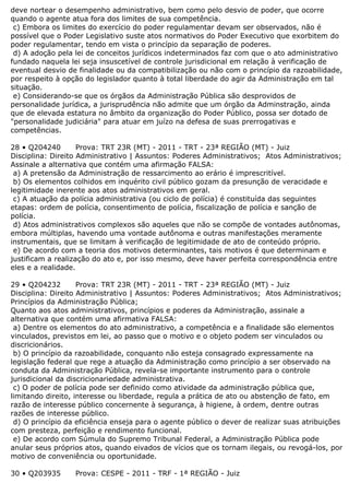 deve nortear o desempenho administrativo, bem como pelo desvio de poder, que ocorre
quando o agente atua fora dos limites de sua competência.
c) Embora os limites do exercício do poder regulamentar devam ser observados, não é
possível que o Poder Legislativo suste atos normativos do Poder Executivo que exorbitem do
poder regulamentar, tendo em vista o princípio da separação de poderes.
d) A adoção pela lei de conceitos jurídicos indeterminados faz com que o ato administrativo
fundado naquela lei seja insuscetível de controle jurisdicional em relação à verificação de
eventual desvio de finalidade ou da compatibilização ou não com o princípio da razoabilidade,
por respeito à opção do legislador quanto à total liberdade do agir da Administração em tal
situação.
e) Considerando-se que os órgãos da Administração Pública são desprovidos de
personalidade jurídica, a jurisprudência não admite que um órgão da Adminstração, ainda
que de elevada estatura no âmbito da organização do Poder Público, possa ser dotado de
"personalidade judiciária" para atuar em juízo na defesa de suas prerrogativas e
competências.
28 • Q204240 Prova: TRT 23R (MT) - 2011 - TRT - 23ª REGIÃO (MT) - Juiz
Disciplina: Direito Administrativo | Assuntos: Poderes Administrativos; Atos Administrativos;
Assinale a alternativa que contém uma afirmação FALSA:
a) A pretensão da Administração de ressarcimento ao erário é imprescritível.
b) Os elementos colhidos em inquérito civil público gozam da presunção de veracidade e
legitimidade inerente aos atos administrativos em geral.
c) A atuação da polícia administrativa (ou ciclo de polícia) é constituída das seguintes
etapas: ordem de polícia, consentimento de polícia, fiscalização de polícia e sanção de
polícia.
d) Atos administrativos complexos são aqueles que não se compõe de vontades autônomas,
embora múltiplas, havendo uma vontade autônoma e outras manifestações meramente
instrumentais, que se limitam à verificação de legitimidade de ato de conteúdo próprio.
e) De acordo com a teoria dos motivos determinantes, tais motivos é que determinam e
justificam a realização do ato e, por isso mesmo, deve haver perfeita correspondência entre
eles e a realidade.
29 • Q204232 Prova: TRT 23R (MT) - 2011 - TRT - 23ª REGIÃO (MT) - Juiz
Disciplina: Direito Administrativo | Assuntos: Poderes Administrativos; Atos Administrativos;
Princípios da Administração Pública;
Quanto aos atos administrativos, princípios e poderes da Administração, assinale a
alternativa que contém uma afirmativa FALSA:
a) Dentre os elementos do ato administrativo, a competência e a finalidade são elementos
vinculados, previstos em lei, ao passo que o motivo e o objeto podem ser vinculados ou
discricionários.
b) O princípio da razoabilidade, conquanto não esteja consagrado expressamente na
legislação federal que rege a atuação da Administração como princípio a ser observado na
conduta da Administração Pública, revela-se importante instrumento para o controle
jurisdicional da discricionariedade administrativa.
c) O poder de polícia pode ser definido como atividade da administração pública que,
limitando direito, interesse ou liberdade, regula a prática de ato ou abstenção de fato, em
razão de interesse público concernente à segurança, à higiene, à ordem, dentre outras
razões de interesse público.
d) O princípio da eficiência enseja para o agente público o dever de realizar suas atribuições
com presteza, perfeição e rendimento funcional.
e) De acordo com Súmula do Supremo Tribunal Federal, a Administração Pública pode
anular seus próprios atos, quando eivados de vícios que os tornam ilegais, ou revogá-los, por
motivo de conveniência ou oportunidade.
30 • Q203935 Prova: CESPE - 2011 - TRF - 1ª REGIÃO - Juiz
 