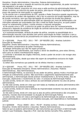 Disciplina: Direito Administrativo | Assuntos: Poderes Administrativos;
Assinale a opção correta a respeito do exercício do poder regulamentar, do poder normativo
não legislativo e do poder de polícia.
a) No âmbito federal, prescreve em cinco anos a ação punitiva da administração federal,
direta e indireta, no exercício do poder de polícia, para apurar infração à legislação em vigor,
prazo não passível de interrupção ou suspensão.
b) De acordo com o entendimento do STF, quando o Poder Executivo expede regulamento,
ato normativo de caráter não legislativo, não o faz no exercício de função legislativa, mas no
de função normativa, sem que haja derrogação do princípio da divisão dos poderes.
c) O poder normativo da administração pode ser expresso por meio de deliberações e de
instruções editadas por autoridades que não o chefe do Poder Executivo, as quais podem
inovar no ordenamento jurídico, criando direitos e impondo obrigações.
d) De acordo como o STF, o exercício do poder de polícia deve ser necessariamente
presencial e depende da existência de órgão de controle estruturado para a fiscalização do
exercício dos direitos individuais.
e) A autoexecutoriedade, atributo do poder de polícia, consiste na possibilidade de a
administração executar suas decisões sem prévia autorização do Poder Judiciário e sem a
necessidade de observância de procedimento em todas as denominadas medidas de polícia.
31 • Q201686 Prova: FCC - 2011 - TRT - 20ª REGIÃO (SE) - Analista Judiciário -
Execução de Mandados
Disciplina: Direito Administrativo | Assuntos: Poderes Administrativos;
NÃO constitui característica do poder hierárquico:
a) delegar atribuições que não lhe sejam privativas.
b) dar ordens aos subordinados, que implica o dever de obediência, para estes últimos,
salvo para as ordens manifestamente ilegais.
c) controlar a atividade dos órgãos inferiores, tendo o poder de anular e de revogar atos
administrativos.
d) avocar atribuições, desde que estas não sejam da competência exclusiva do órgão
subordinado.
e) editar atos normativos que poderão ser de efeitos internos e externos.
32 • Q201687 Prova: FCC - 2011 - TRT - 20ª REGIÃO (SE) - Analista Judiciário -
Execução de Mandados Disciplina: Direito Administrativo | Assuntos: Poderes
Administrativos; Atos Administrativos;
A Administração Pública, no exercício de seu poder de polícia, aplicou multa a munícipe por
infração ao ordenamento jurídico. Não ocorrendo o pagamento espontaneamente pelo
administrado, a Administração decide praticar imediatamente e, de forma direta, atos de
execução, objetivando o recebimento do valor. A conduta da Administração Pública
a) está correta, tendo em vista o atributo da coercibilidade presente nos atos de polícia
administrativa.
b) não está correta, tendo em vista que nem todas as medidas de polícia administrativa têm
a característica da autoexecutoriedade.
c) está correta, tendo em vista o atributo da imperatividade existente nos atos de polícia
administrativa.
d) não está correta, tendo em vista que os atos de polícia administrativa são vinculados e,
portanto, inexiste discricionariedade na atuação da Administração Pública
e) está correta, tendo em vista a prerrogativa da Administração de praticar os atos de
polícia administrativa e colocá-los em imediata execução, sem dependência à manifestação
judicial.
33 • Q200658 Prova: IADES - 2011 - PG-DF - Analista Jurídico - Direito e Legislação
Disciplina: Direito Administrativo | Assuntos: Poderes Administrativos;
Sabe-se que os poderes administrativos são instrumentos que permitem à Administração
cumprir suas finalidades. Segundo o Prof. José dos Santos Carvalho Filho, podemos
 