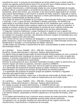 conceituá-los como “o conjunto de prerrogativas de direito público que a ordem jurídica
confere aos agentes administrativos para o fim de permitir que o Estado alcance seus fins”.
Sobre os poderes administrativos, assinale a alternativa correta.
a) No poder discricionário, a Administração dispõe de uma razoável liberdade de atuação,
podendo valorar a oportunidade e conveniência da prática do ato, estabelecendo o motivo e
escolhendo, dentro dos limites, seu conteúdo. O ato discricionário ilegal poderá ser anulado
pela própria Administração ou até mesmo no âmbito do Poder Judiciário. Segundo a maioria
da doutrina, o Poder Judiciário poderá reapreciar o mérito administrativo do ato, exigindo-se,
para tanto, fundamentação da decisão judicial.
b) O poder de polícia é a faculdade de que dispõe a Administração Pública para condicionar
e restringir o uso e o gozo de bens, atividades e direitos individuais, em benefício da
coletividade ou do próprio Estado. Recente decisão do STF estabelece que o exercício do
Poder de Polícia não poderá sofrer qualquer espécie de controle por parte do Judiciário. A
decisão do pretório excelso foi fundamentada no sentido de que o referido controle pelo
judiciário causaria um descrédito da Administração junto aos seus administrados.
c) Segundo a doutrina tradicional, o poder hierárquico é aquele em que o agente fica
inteiramente restrito ao enunciado da lei, que, de resto, estabelece o único comportamento a
ser adotado em situações concretas, não deixando nenhuma margem de liberdade para uma
apreciação subjetiva pelo administrador.
d) É correto afirmar que os institutos de delegação e o de avocação decorrem do chamado
poder hierárquico. Outro fruto deste poder é a possibilidade de a Administração emanar atos,
disciplinando a atuação e o funcionamento de órgãos inferiores.
e) Não poderá ser atribuída a característica da auto- executoriedade ao poder de polícia da
Administração Pública.
34 • Q190307 Prova: FUNDEP - 2011 - MPE-MG - Promotor de Justiça
Disciplina: Direito Administrativo | Assuntos: Poderes Administrativos;
Um agente fiscal de determinado órgão da Administração Pública deparou-se com a venda de
produtos aparentemente impróprios ao consumo e que causam risco à vida e à saúde das
pessoas. A empresa responsável foi autuada por prática infrativa e os produtos tidos como
impróprios foram imediatamente apreendidos.
Partindo do pressuposto de que a atividade fiscalizatória levada a efeito se desenvolveu de
maneira regular sob todos os aspectos, assinale a assertiva CORRETA.
a) A apreensão dos produtos, nesse caso, deriva do poder de polícia administrativo.
b) A apreensão dos produtos foi possível graças ao poder hierárquico inerente à
Administração e que decorre do princípio da supremacia do interesse público.
c) A apreensão dos produtos foi possível graças aos poderes normativo e regulador
exercidos pelo agente fiscal na ocasião.
d) A apreensão dos produtos, nesse caso, é derivada da intervenção do Estado sobre a
propriedade e bens particulares em razão da inobservância de sua função social.
35 • Q190311 Prova: FUNDEP - 2011 - MPE-MG - Promotor de Justiça
Disciplina: Direito Administrativo | Assuntos: Poderes Administrativos;
Em relação ao poder de polícia administrativo, é CORRETO afirmar que
a) a discricionariedade, a autoexecutoriedade e a coercibilidade podem ser apontados como
seus atributos.
b) constitui prerrogativa exclusiva de órgãos da administração direta da União, dos Estados
e do Distrito Federal, ressalvadas as Polícias Legislativas e as Guardas Municipais, onde
houver.
c) os órgãos administrativos que o exercem atuam sempre de modo preventivo, ficando
seus atos sujeitos ao controle de legalidade exercido pelas polícias judiciárias.
d) segundo a Lei, as sanções impostas em decorrência de seu regular exercício são
imprescritíveis, impenhoráveis e impassíveis de oneração.
 