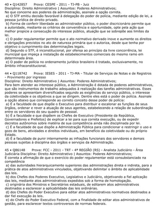 40 • Q142857 Prova: CESPE - 2011 - TJ-PB - Juiz
Disciplina: Direito Administrativo | Assuntos: Poderes Administrativos;
No que concerne aos poderes da administração, assinale a opção correta.
a) O STF emitiu decisão favorável à delegação do poder de polícia, mediante edição de lei, a
pessoa jurídica de direito privado.
b) Forma de conferir liberdade ao administrador público, o poder discricionário permite que
a autoridade, mediante os critérios de conveniência e oportunidade, opte pela ação que
melhor propicie a consecução do interesse público, atuação que se sobrepõe aos limites da
lei.
c) O poder regulamentar permite que o ato normativo derivado inove e aumente os direitos
e obrigações previstos no ato de natureza primária que o autoriza, desde que tenha por
objetivo o cumprimento das determinações legais.
d) Segundo o STF, é inconstitucional, por ofensa ao princípio da livre concorrência, lei
municipal que impeça a instalação de estabelecimentos comerciais do mesmo ramo em
determinada área.
e) O poder de polícia no ordenamento jurídico brasileiro é tratado, exclusivamente, no
âmbito infraconstitucional.
44 • Q118742 Prova: IESES - 2011 - TJ-MA - Titular de Serviços de Notas e de Registros
- Provimento por ingresso
Disciplina: Direito Administrativo | Assuntos: Poderes Administrativos;
Para bem atender ao interesse público, a Administração é dotada de poderes administrativos,
que são instrumentos de trabalho adequados à realização das tarefas administrativas. Esses
poderes se apresentam diversificados segundo as exigências do serviço público, o interesse
da coletividade e os objetivos a que se dirigem. Dentre eles está o poder de polícia. Assinale
a opção abaixo que corresponde ao correto conceito desse poder de polícia:
a) É a faculdade de que dispõe o Executivo para distribuir e escalonar as funções de seus
órgãos, ordenar e rever a atuação de seus agentes, estabelecendo a relação de subordinação
entre os servidores do seu quadro de pessoal.
b) É a faculdade e que dispõem os Chefes de Executivo (Presidente da República,
Governadores e Prefeitos) de explicar a lei para sua correta execução, ou de expedir
decretos autônomos sobre matéria de sua competência ainda não disciplinada por lei.
c) É a faculdade de que dispõe a Administração Pública para condicionar e restringir o uso e
gozo de bens, atividades e direitos individuais, em benefício da coletividade ou do próprio
Estado.
d) É a faculdade de punir internamente as infrações funcionais dos servidores e demais
pessoas sujeitas à disciplina dos órgãos e serviços da Administração.
45 • Q86148 Prova: FCC - 2011 - TRT - 4ª REGIÃO (RS) - Analista Judiciário - Área
Judiciária Disciplina: Direito Administrativo | Assuntos: Poderes Administrativos;
É correta a afirmação de que o exercício do poder regulamentar está consubstanciado na
competência
a) das autoridades hierarquicamente superiores das administrações direta e indireta, para a
prática de atos administrativos vinculados, objetivando delimitar o âmbito de aplicabilidade
das leis.
b) dos Chefes dos Poderes Executivo, Legislativo e Judiciário, objetivando a fiel aplicação
das leis, mediante atos administrativos expedidos sob a forma de homologação.
c) originária dos Ministros e Secretários estaduais, de editarem atos administrativos
destinados a esclarecer a aplicabilidade das leis ordinárias.
d) dos Chefes do Poder Executivo para editar atos administrativos normativos destinados a
dar fiel execução às leis.
e) do Chefe do Poder Executivo Federal, com a finalidade de editar atos administrativos de
gestão, para esclarecer textos controversos de normas federais.
 