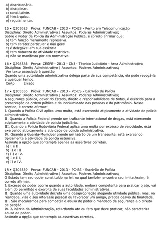 a) discricionário.
b) disciplinar.
c) constituinte.
d) hierárquico.
e) regulamentar.
15 • Q305625 Prova: FUNCAB - 2013 - PC-ES - Perito em Telecomunicação
Disciplina: Direito Administrativo | Assuntos: Poderes Administrativos;
Sobre o Poder de Polícia da Administração Pública, é correto afirmar que:
a) tem função meramente repressiva.
b) tem caráter particular e não geral.
c) é delegável em sua essência.
d) tem natureza de atividade restritiva.
e) não se manifesta por ato normativo.
16 • Q298586 Prova: CESPE - 2013 - CNJ - Técnico Judiciário - Área Administrativa
Disciplina: Direito Administrativo | Assuntos: Poderes Administrativos;
Ver texto associado à questão
Quando uma autoridade administrativa delega parte de sua competência, ela pode revogá-la
a qualquer tempo.
Certo Errado
17 • Q305536 Prova: FUNCAB - 2013 - PC-ES - Escrivão de Polícia
Disciplina: Direito Administrativo | Assuntos: Poderes Administrativos;
A segurança pública, dever do Estado, direito e responsabilidade de todos, é exercida para a
preservação da ordem pública e da incolumidade das pessoas e do patrimônio. Nesse
sentido, é correto afirmar:
I. Quando a Polícia Civil aplica uma multa, está exercendo atipicamente a atividade de polícia
administrativa.
II. Quando a Polícia Federal prende um traficante internacional de drogas, está exercendo
atipicamente a atividade de polícia judiciária.
III. Quando a Polícia Rodoviária Federal aplica uma multa por excesso de velocidade, está
exercendo atipicamente a atividade de polícia administrativa.
IV. Quando a Guarda-Municipal prende um ladrão de um transeunte, está exercendo
tipicamente a atividade de polícia ostensiva.
Assinale a opção que contempla apenas as assertivas corretas.
a) I e II.
b) II e III.
c) III e IV.
d) I e III.
e) II e IV.
18 • Q305539 Prova: FUNCAB - 2013 - PC-ES - Escrivão de Polícia
Disciplina: Direito Administrativo | Assuntos: Poderes Administrativos;
O Estado tem seu poder constituído na lei, na qual também encontra seu limite.Assim, é
correto afirmar:
I. Excesso de poder ocorre quando a autoridade, embora competente para praticar o ato, vai
além do permitido e exorbita de suas faculdades administrativas.
II. Quando uma autoridade decreta uma desapropriação alegando utilidade pública, mas, na
realidade, visa o seu interesse pessoal ou favorecer um amigo, pratica desvio de finalidade.
III. São mecanismos para combater o abuso de poder o mandado de segurança e o direito
de petição.
IV. A inércia da Administração, retardando ato ou fato que deve praticar, não caracteriza
abuso de poder.
Assinale a opção que contempla as assertivas corretas.
 