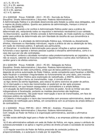 a) I, II, III e IV.
b) I, II e III, apenas.
c) III e IV, apenas.
d) II e III, apenas.
e) I e II, apenas.
19 • Q305540 Prova: FUNCAB - 2013 - PC-ES - Escrivão de Polícia
Disciplina: Direito Administrativo | Assuntos: Poderes Administrativos;
A Administração Pública é a atividade desenvolvida pelo Estado ou pelos seus delegados, sob
o regime de direito público. Quanto aos poderes da administração, marque a única al
tenativa INCORRETA.
a) Vinculado: quando a lei confere à Administração Pública poder para a prática de
determinado ato, estipulando todos os requisitos e elementos necessários à sua validade.
b) Discricionário: quando o Direito concede à Administração, de modo explícito ou implícito,
poder para prática de determinado ato com liberdade de escolha de sua conveniência e
oportunidade.
c) Hierárquico: é a atividade da Administração Pública que, limitando ou disciplinando
direitos, interesses ou liberdades individuais, regula a prática do ato ou abstenção de fato,
em razão do interesse público. É aplicado aos particulares.
d) Disciplinar: é conferido à Administração para apurar infrações e aplicar penalidades
funcionais a seus agentes e demais pessoas sujeitas à disciplina administrativa, como é o
caso das que por ela são contratadas.
e) Normativo: embora a atividade normativa caiba predominantemente ao Legislativo, nele
não se exaure, cabendo ao Executivo expedir regulamentos e outros atos normativos de
caráter geral e de efeitos externos.
20 • Q305394 Prova: FUNCAB - 2013 - PC-ES - Delegado de Polícia
Disciplina: Direito Administrativo | Assuntos: Poderes Administrativos;
O funcionamento de rádio comunitária, ainda que de baixa potência e sem fins lucrativos,
depende de prévia autorização do Poder Público, sendo competente para fiscalizar a ANATEL.
Após fiscalizar e constatar irregularidades no funcionamento de uma rádio, pois inexistia
autorização do Poder Público para exploração de radiodifusão, a ANATEL determinou sua
imediata interdição e lacrou as transmissões. Logo, é correto afirmar:
a) Agiu dentro da estrita legalidade, pois estava no pleno exercício do poder de polícia.
b) A interrupção e o lacre das transmissões só poderiam se dar após processo
administrativo, em que fossem assegurados o contraditório e a ampla defesa.
c) A atuação da Administração Pública, no exercício do poder, há de se limitar aos atos
indispensáveis à fiscalização, portanto as medidas decorrentes são ilegítimas.
d) Constitucionalmente, não pode haver interrupção e lacre de transmissões, em face do
interesse público da radiodifusão.
e) Caberia a interrupção e o lacre das transmissões sem processo administrativo, desde que
precedidos de notificação para defesa, em consonância com os princípios da ampla defesa e
do contraditório.
21 • Q304692 Prova: FMP-RS - 2013 - MPE-AC - Analista - Processual - Direito
Disciplina: Direito Administrativo | Assuntos: Poderes Administrativos;
Com relação ao Poder de Polícia e à organização administrativa, assinale a afirmativa
correta.
a) Não existe definição legal para o Poder de Polícia, e as empresas públicas são criadas por
lei.
b) O ato administrativo editado em sede de Poder de Polícia, em regra, possui o atributo da
autoexecutoriedade e se aplica o regime jurídico de direito privado à sociedade de economia
mista.
c) O regular exercício do Poder de Polícia prescinde do conteúdo jurídico da
proporcionalidade, e a autarquia é criada por lei específica.
 