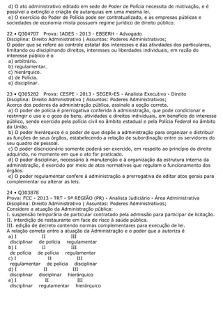 d) O ato administrativo editado em sede de Poder de Polícia necessita de motivação, e é
possível a extinção e criação de autarquias em uma mesma lei.
e) O exercício do Poder de Polícia pode ser contratualizado, e as empresas públicas e
sociedades de economia mista possuem regime jurídico de direito público.
22 • Q304707 Prova: IADES - 2013 - EBSERH - Advogado
Disciplina: Direito Administrativo | Assuntos: Poderes Administrativos;
O poder que se refere ao controle estatal dos interesses e das atividades dos particulares,
limitando ou disciplinando direitos, interesses ou liberdades individuais, em razão do
interesse público é o
a) arbitrário.
b) regulamentar.
c) hierárquico.
d) de Polícia.
e) disciplinar.
23 • Q305282 Prova: CESPE - 2013 - SEGER-ES - Analista Executivo - Direito
Disciplina: Direito Administrativo | Assuntos: Poderes Administrativos;
Acerca dos poderes da administração pública, assinale a opção correta.
a) O poder de polícia é prerrogativa conferida à administração, que pode condicionar e
restringir o uso e o gozo de bens, atividades e direitos individuais, em benefício do interesse
público, sendo exercido pela polícia civil no âmbito estadual e pela Polícia Federal no âmbito
da União.
b) O poder hierárquico é o poder de que dispõe a administração para organizar e distribuir
as funções de seus órgãos, estabelecendo a relação de subordinação entre os servidores do
seu quadro de pessoal.
c) O poder discricionário somente poderá ser exercido, em respeito ao princípio do direito
adquirido, no momento em que o ato for praticado.
d) O poder disciplinar, necessário à manutenção e à organização da estrutura interna da
administração, é exercido por meio de atos normativos que regulam o funcionamento dos
órgãos.
e) O poder regulamentar confere à administração a prerrogativa de editar atos gerais para
complementar ou alterar as leis.
24 • Q303878
Prova: FCC - 2013 - TRT - 9ª REGIÃO (PR) - Analista Judiciário - Área Administrativa
Disciplina: Direito Administrativo | Assuntos: Poderes Administrativos;
Considere a atuação da Administração pública:
I. suspensão temporária de particular contratado pela admissão para participar de licitação.
II. interdição de restaurante em face de risco à saúde pública.
III. edição de decreto contendo normas complementares para execução de lei.
A relação correta entre a atuação da Administração e o poder que a autoriza é
a) I II III
disciplinar de polícia regulamentar
b) I II III
de polícia de polícia regulamentar
c) I II III
regulamentar de polícia disciplinar
d) I II III
disciplinar disciplinar hierárquico
e) I II III
disciplinar regulamentar hierárquico
 